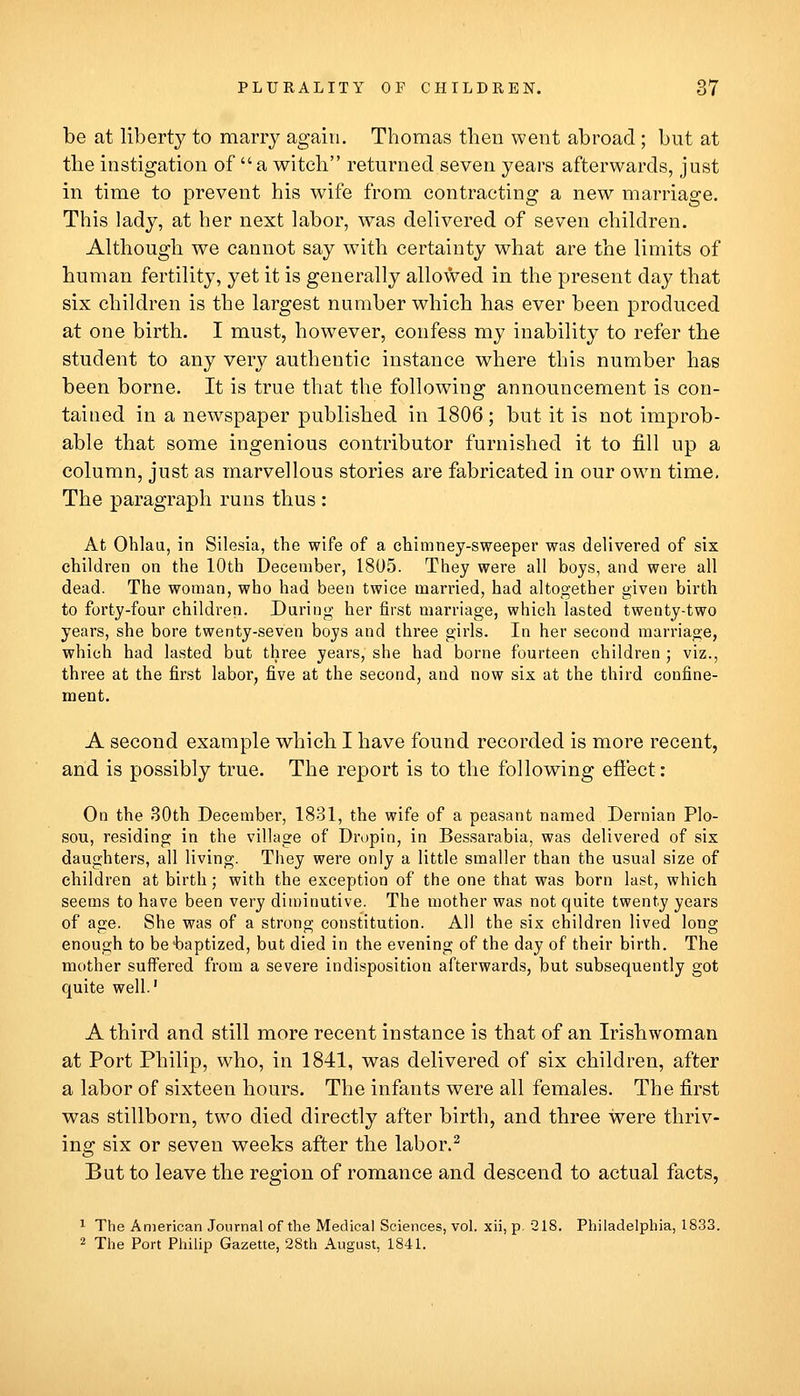 be at liberty to marry again. Thomas then went abroad ; but at tlie instigation of a witch returned seven years afterwards, just in time to prevent his wife from contracting a new marriage. This lady, at her next labor, was delivered of seven children. Although we cannot say with certainty what are the limits of human fertility, yet it is generally allowed in the present day that six children is the largest number which has ever been produced at one birth. I must, however, confess my inability to refer the student to any very authentic instance where this number has been borne. It is true that the following announcement is con- tained in a newspaper published in 1806; but it is not improb- able that some ingenious contributor furnished it to fill up a column, just as marvellous stories are fabricated in our own time. The paragraph runs thus : At Ohlau, in Silesia, the wife of a chimney-sweeper was delivered of six children on the 10th December, 1805. They were all boys, and were all dead. The woman, who had been twice married, had altogether given birth to forty-four children. Daring her first marriage, which lasted twenty-two years, she bore twenty-seven boys and three girls. In her second marriage, which had lasted but three years, she had borne fourteen children ; viz., three at the first labor, five at the second, and now six at the third confine- ment. A second example which I have found recorded is more recent, and is possibly true. The report is to the following efi'ect: On the 30th December, 1831, the wife of a peasant named Dernian Plo- sou, residing in the village of Drupin, in Bessarabia, was delivered of six daughters, all living. They were only a little smaller than the usual size of children at birth; with the exception of the one that was born last, which seems to have been very diminutive. The mother was not quite twenty years of age. She was of a strong constitution. All the six children lived long enough to be baptized, but died in the evening of the day of their birth. The mother suffered from a severe indisposition afterwards, but subsequently got quite well.' A third and still more recent instance is that of an Irishwoman at Port Philip, who, in 1841, was delivered of six children, after a labor of sixteen hours. The infants were all females. The first was stillborn, two died directly after birth, and three were thriv- ing six or seven weeks after the labor.^ But to leave the region of romance and descend to actual facts, 1 The American Journal of the Medical Sciences, vol. xii, p 218. Philadelphia, 1833. 2 The Port Philip Gazette, 28th August, 1841.