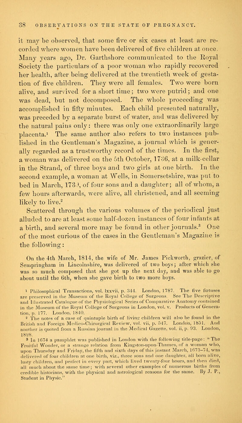 it may be observed, that some five or six cases at least are re- corded where women have been delivered of five children at once. Many years ago, Dr. Garthshore communicated to the Royal Society the particulars of a poor woman who rapidly recovered her health, after being delivered at the twentieth week of gesta- tion of five children. They were all females. Two were born alive, and survived for a short time ; two were putrid ; and one was dead, but not decomposed. The whole proceeding was accomplished in fifty minutes. Each child presented naturally, was preceded by a separate burst of water, and was delivered by the natural pains only: there was only one extraordinarily large placenta.! The same author also refers to two instances pub- lished in the Gentleman's Magazine, a journal which is gener- ally regarded as a trustworthy record of the times. In the first, a woman was delivered on the 5th October, 1786, at a milk-cellar in the Strand, of three boys and two girls at one birth. In the second example, a woman at Wells, in Somersetshire, was put to bed in March, 173 J, of four sons and a daughter; all of whom, a few hours afterwards, were alive, all christened, and all seeming likely to live.^ Scattered through the various volumes of the periodical just alluded to are at least some half-dozen instances of four infants at a birth, and several more may be found in other journals.^ One of the most curious of the cases in the Gentleman's Magazine is the following: On the 4th March, 1814, the wife of Mr. James Pickworth, grazier, of Sempringham in Lincohishire, was delivered of two boys; after which she was so much composed that she got up the next day, and was able to go about until the 6th, when she gave birth to two more boys. 1 Philosopliical Transactions, vol. Ixxvii, p. 344. London, 1787. The five fetuses are preserved in the Museum of the Royal College of Surgeons. See The Descriptive and Illustrated Catalogue of the Physiological Series of Comparative Anatomy contained in the Museum of the Royal College of Surgeons in London, vol. v. Products of Genera- tion, p. 177. London, 1840. 2 The notes of a case of quintuple birth of livins children will also be found in the British and Foreign Medico-Chirurgical Review, vol. vii, p. 547. London, 1851. And another is quoted from a Russian journal in the Medical Gazette, vol. ii, p. 93. London, 18a8. 3 In 1674 a pamphlet was published in London with the following title-page: The Fruitful Wonder, or a strange relation from Kingston-upon-Thames, of a woman who, upon Thursday and Friday, the fifth and sixth days of this instant March, 167.3-74, was delivered of four children at one birth, viz., three sons and one daughter, all born alive, lusty children, and perfect in every part, which lived twenty-four hours, and then died, all much about the same time; with several other examples of numerous births from credible historians, with the physical and astrological reasons for the same. By J. P., Student in Physic.