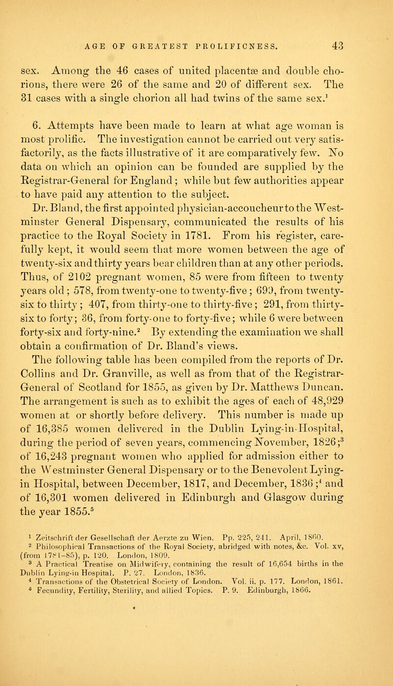 sex. Among the 46 cases of united placentae and double cho- rions, there were 26 of the same and 20 of different sex. The 31 cases with a single chorion all had twins of the same sex.' 6. Attempts have been made to learn at what age woman is most prolific. The investigation cannot be carried out very satis- factorily, as the facts illustrative of it are comparatively few. IsTo data on which an opinion can be founded are supplied by the Registrar-General for England ; while but few authorities appear to have paid any attention to the subject. Dr. Bland, the first appointed physician-accoucheur to the West- minster General Dispensary, communicated the results of his practice to the Royal Society in 1781. From his register, care- fully kept, it would seem that more women between the age of twenty-six and thirty years bear children than at any other periods. Thus, of 2102 pregnant women, 85 were from fifteen to twenty years old ; 578, from twenty-one to twenty-five ; 693, from twenty- six to thirty; 407, from thirty-one to thirty-five ; 291, from thirty- six to forty; 36, from forty-one to forty-five; while 6 were between forty-six and forty-nine.^ By extending the examination we shall obtain a confirmation of Dr. Bland's views. The following table has been compiled from the reports of Dr. Collins and Dr. Granville, as well as from that of the Registrar- General of Scotland for 1855, as given by Dr. Matthews Duncan. The arrangement is such as to exhibit the ages of each of 48,929 women at or shortly before delivery. This number is made up of 16,385 women delivered in the Dublin Lying-in-Hospital, during the period of seven years, commencing November, 1826;^ of 16,243 pregnant women who applied for admission either to the Westminster General Dispensary or to the Benevolent Lying- in Hospital, between December, 1817, and December, 1836 ;* and of 16,301 women delivered in Edinburgh and Glasgow during the year 1855.^ 1 Zeitschrift der Gesellschaft der Aerzte zu Wien. Pp. 225, 241. April, ]8fi0. 2 Philosophical Transactions of the Royal Society, abridged with notes, &c. Vol. xv, (from 17t^l-85), p. 120. London, 1809. ^ A Practical Treatise on Midwifery, containing the result of 16,654 births in the Dublin Lying-in Hospital. P. 27, London, 1836. ■* Transactions of the Obstetrical Society of London. Vol. ii, p. 177. London, 1861. * Fecundity, Fertility, Sterility, and allied Topics. P. 9. Edinburgh, 1866.