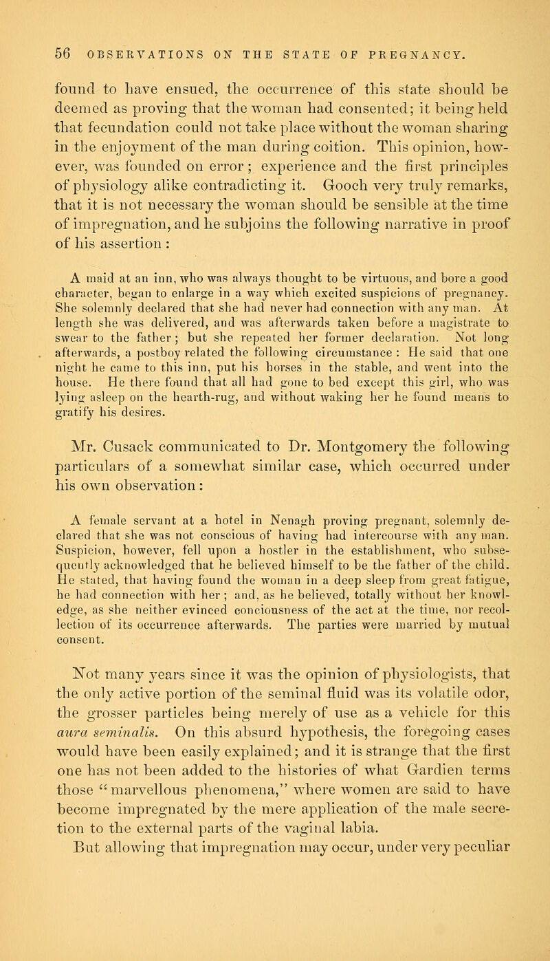 found to have ensued, the occurrence of this state should be deemed as proving that the woman had consented; it being held that fecundation could not take place without the woman sharing in the enjoyment of the man during coition. This opinion, how- ever, was founded on error; experience and the first principles of physiology alike contradicting it. Gooch very truly remarks, that it is not necessary the woman should be sensible at the time of impregnation, and he subjoins the following narrative in proof of his assertion: A maid at an inn, who was always thought to be virtuous, and bore a good character, began to enlarge in a way which excited suspicions of pregnancy. She solemnly declared that she had never had connection with any man. At length she was delivered, and was afterwards taken before a magistrate to swear to the father ; but she repeated her former declaration. Not long afterwards, a postboy related the following circumstance : He said that one night he came to this inn, put his horses in the stable, and went into the house. He there found that all had gone to bed except this girl, who was lying asleep on the hearth-rug, and without waking her he found means to gratify his desires. Mr. Cusack communicated to Dr. Montgomery the following particulars of a somewhat similar case, which occurred under his own observation: A female servant at a hotel in Nenagh proving pregnant, solemnly de- clared that she was not conscious of having had intercourse with any man. Suspicion, however, fell upon a hostler in the establishment, who subse- quently acknowledged that he believed himself to be the father of the child. He stated, that having found the woman in a deep sleep from great fatigue, he had connection with her; and, as he believed, totally without her knowl- edge, as she neither evinced conciousness of the act at the time, nor recol- lection of its occurrence afterwards. The parties were married by mutual consent. ISTot many years since it was the opinion of physiologists, that the only active portion of the seminal fluid was its volatile odor, the grosser particles being merely of use as a vehicle for this aura seminalis. On this absurd hypothesis, the foregoing cases would have been easily explained; and it is strange that the first one has not been added to the histories of what Gardien terms those marvellous phenomena, where women are said to have become impregnated by the mere application of the male secre- tion to the external parts of the vaginal labia. But allowing that impregnation may occur, under very peculiar