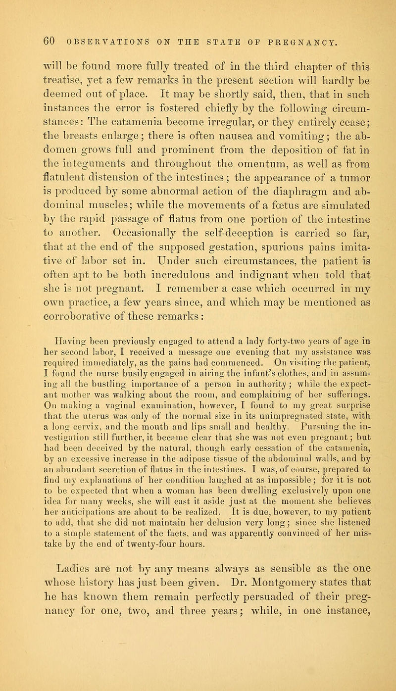 will be found more fully treated of in the third chapter of this treatise, yet a few remarks iu the present section will hardly be deemed out of place. It may be shortly said, then, that in such instances the error is fostered chiefly by the following circum- stances: The catamenia become irregular, or they entirely cease; the breasts enlarge; there is often nausea and vomiting; the ab- domen grows full and prominent from the deposition of fat in the integuments and throughout the omentum, as well as from flatulent distension of the intestines; the appearance of a tumor is produced by some abnormal action of the diaphragm and ab- dominal muscles; while the movements of a foetus are simulated by the rapid passage of flatus from one portion of the intestine to another. Occasionally the self-deception is carried so far, that at the end of the supposed gestation, spurious pains imita- tive of labor set in. Under such circumstances, the patient is often apt to be both incredulous and indignant when told that she is not pregnant. I remember a case which occurred in my own practice, a few years since, and which may be mentioned as corroborative of these remarks: Having been previously engaged to attend a lady forty-two years of age in her second hibor, I received a message one evening (hat my assistance was required immediately, as the pains had commenced. On visiting the patient, I found the nurse busily engaged in airing the infant's clothes, and in assum- ing all the bustling importance of a person in authority; while the expect- ant mother was walking about the room, and complaining of her sufferings. On making a vaginal examination, however, I found to my great surprise that the uterus was only of the normal size in its unimpregnated state, with a long cervix, and the mouth and lips small and healthy. Pursuing the in- vestigation still further, it became clear that she was not even pregnant; but had been deceived by the natural, though early cessation of the catamenia, by an excessive increase in the adipose tissue of the abdominal walls, and by an abundant secretion of flatus in the intestines. I was, of course, prepared to find my explanations of her condition laughed at as impossible; for it is not to be expected that when a woman has been dwelling exclusively upon one idea for niany weeks, she will cast it aside just at the moment she believes her anticipations are about to be realized. It is due, however, to n)y patient to add, that she did not maintain her delusion very long; since she listened to a simple statement of the facts, and was apparently convinced of her mis- take by the end of twenty-four hours. Ladies are not by any means always as sensible as the one whose history has just been given. Dr. Montgomery states that lie has known them remain perfectly persuaded of their preg- nancy for one, two, and three years; while, in one instance,