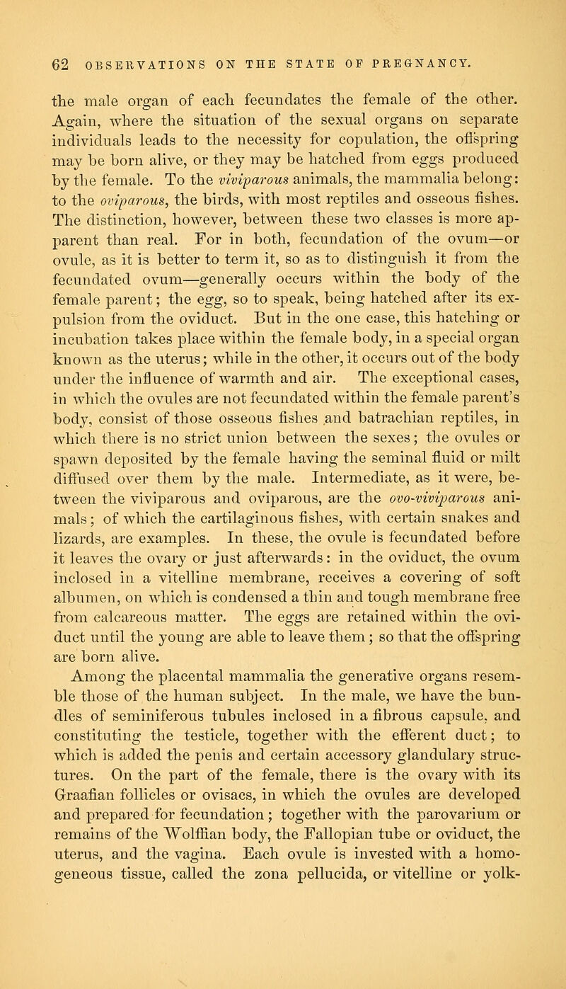 the male organ of eacli fecundates the female of the other. Again, where the situation of the sexual organs on separate individuals leads to the necessity for copulation, the ofispring may he born alive, or they may be hatched from eggs produced by the female. To the viviparous animals, the mammalia belong: to the oviparous, the birds, with most reptiles and osseous fishes. The distinction, however, between these two classes is more ap- parent than real. For in both, fecundation of the ovum—or ovule, as it is better to term it, so as to distinguish it from the fecundated ovum—generally occurs within the body of the female parent; the egg, so to speak, being hatched after its ex- pulsion from the oviduct. But in the one case, this hatching or incubation takes place within the female body, in a special organ known as the uterus; while in the other, it occurs out of the body under the influence of warmth and air. The exceptional cases, in which the ovules are not fecundated within the female parent's body, consist of those osseous fishes and batrachian reptiles, in which there is no strict union between the sexes; the ovules or spawn deposited by the female having the seminal fluid or milt diftused over them by the male. Intermediate, as it were, be- tween the viviparous and oviparous, are the ovo-viviparous ani- mals ; of which the cartilaginous fishes, with certain snakes and lizards, are examples. In these, the ovule is fecundated before it leaves the ovary or just afterwards: in the oviduct, the ovum inclosed in a vitelline membrane, receives a covering of soft albumen, on which is condensed a thin and tough membrane free from calcareous matter. The eggs are retained within the ovi- duct until the young are able to leave them; so that the offspring are born alive. Among the placental mammalia the generative organs resem- ble those of the human subject. In the male, we have the bun- dles of seminiferous tubules inclosed in a fibrous capsule, and constituting the testicle, together with the eflferent duct; to which is added the penis and certain accessory glandulary struc- tures. On the part of the female, there is the ovary with its Graafian follicles or ovisacs, in which the ovules are developed and prepared for fecundation ; together with the parovarium or remains of the Wolffian body, the Fallopian tube or oviduct, the uterus, and the vagina. Each ovule is invested with a homo- geneous tissue, called the zona pellucida, or vitelline or yolk-