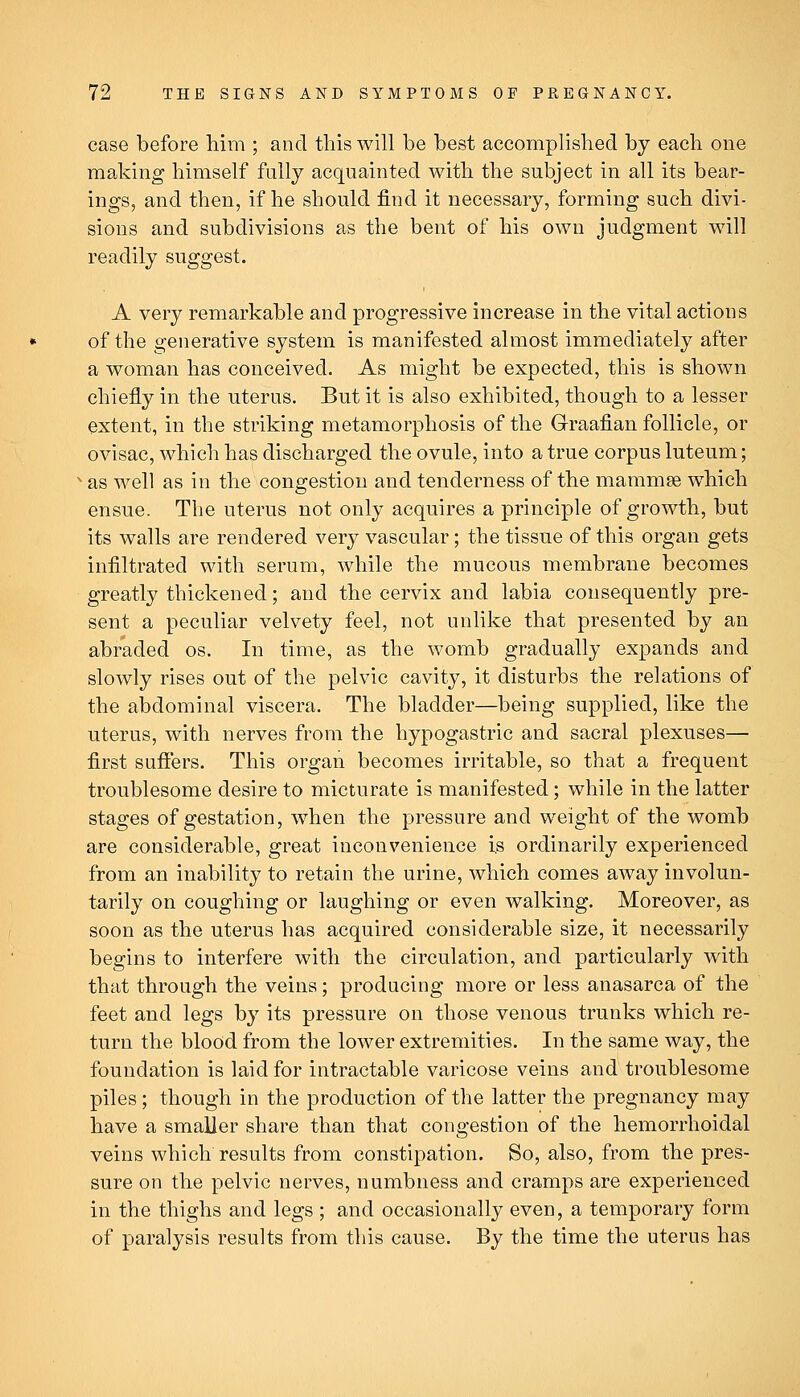 case before Mm ; and this will be best accomplislied by each one making himself fully acquainted with the subject in all its bear- ings, and then, if he should find it necessary, forming such divi- sions and subdivisions as the bent of his own judgment will readily suggest. A very remarkable and progressive increase in the vital actions of the generative system is manifested almost immediately after a woman has conceived. As might be expected, this is shown chiefly in the uterus. But it is also exhibited, though to a lesser extent, in the striking metamorphosis of the Graafian follicle, or ovisac, which has discharged the ovule, into a true corpus luteum; ■ as well as in the congestion and tenderness of the mammse which ensue. The uterus not only acquires a principle of growth, but its walls are rendered very vascular; the tissue of this organ gets infiltrated with serum, while the mucous membrane becomes greatly thickened; and the cervix and labia consequently pre- sent a peculiar velvety feel, not unlike that presented by an abraded os. In time, as the womb gradually expands and slowly rises out of the pelvic cavity, it disturbs the relations of the abdominal viscera. The bladder—being supplied, like the uterus, with nerves from the hypogastric and sacral plexuses— first suffers. This organ becomes irritable, so that a frequent troublesome desire to micturate is manifested; while in the latter stages of gestation, when the pressure and weight of the womb are considerable, great inconvenience i,s ordinarily experienced from an inability to retain the urine, which comes away involun- tarily on coughing or laughing or even walking. Moreover, as soon as the uterus has acquired considerable size, it necessarily begins to interfere with the circulation, and particularly with that through the veins; producing more or less anasarca of the feet and legs by its pressure on those venous trunks which re- turn the blood from the lower extremities. In the same way, the foundation is laid for intractable varicose veins and troublesome piles; though in the production of the latter the pregnancy may have a smaller share than that congestion of the hemorrhoidal veins which results from constipation. So, also, from the pres- sure on the pelvic nerves, numbness and cramps are experienced in the thighs and legs ; and occasionally even, a temporary form of paralysis results from this cause. By the time the uterus has