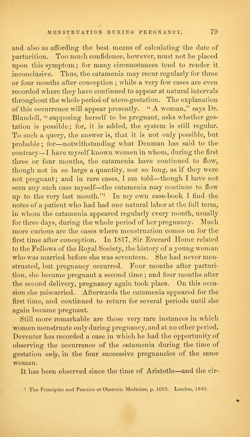 and also as affording the best means of calculating the date of parturition. Too much confidence, however, must not be placed upon this symptom; for many circumstances tend to render it inconclusive. Thus, the catamenia may recur regularly for three or four months after conception ; while a very few cases are even recorded where they have continued to appear at natural intervals throughout the whole period of utero-gestation. The explanation of this occurrence will appear presently.  A woman, says Dr. Blundell,  supposing herself to be pregnant, asks whether ges- tation is possible; for, it is added, the system is still regular. To such a query, the answer is, that it is not only possible, but probable; for—notwithstanding what Deuman has said to the contrary—I have myself known women in whom, during the first three or four months, the catamenia have continued to flow, though not in so large a quantity, nor so long, as if they were not pregnant; and in rare cases, I am told—though I have not seen any such case myself—the catamenia may continue to flow up to the very last month,^ In my own case-book I find the notes of a patient who had had one natural labor at the full term, in whom the catamenia appeared regularly every month, usually for three days, during the whole period of her pregnancy. Much more curious are the cases where menstruation comes on for the first time after conception. In 1817, Sir Everard Home related to the Fellows of the Royal Society, the history of a young wonian who was married before she was seventeen. She had never men- struated, but pregnancy occurred. Four months after parturi- tion, she became pregnant a second time; and four months after the second delivery, pregnancy again took place. On this occa- sion she naiscarried. Afterwards the catamenia appeared for the first time, and continued to return for several periods until she again became pregnant. Still more remarkable are those very rare instances in which women menstruate only during pregnancy, and at no other period. Deventer has recorded a case in which he had the opportunity of observing the occurrence of the catamenia during the time of gestation only, in the four successive pregnancies of the same woman. It has been observed since the time of Aristotle—and the cir- 1 The Principles and Practice of Obstetric Medicine, p. 1053. London, 1840.