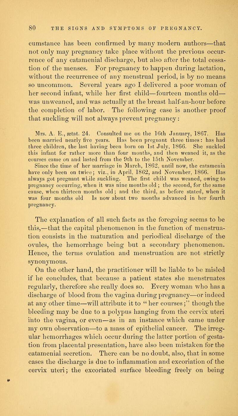 cumstance has been confirmed by many modern authors—that not only may pregnancy take place without the previous occur- rence of any catamenial discharge, but also after the total cessa- tion of the menses. For pregnancy to happen during lactation, without the recurrence of any menstrual period, is by no means so uncommon. Several years ago I delivered a poor woman of her second infant, while her first child—fourteen months old— was unweaned, and was actually at the breast half an-hour before the completion of labor. The following case is another proof that suckling will not always prevent pregnancy: Mrs. A. E., aetat. 24. Consulted me on the 16th January, 1867. Has been married nearly five years. Has been pregnant three times: has had three children, the last having been born on 1st July, 1866. She suckled this infant for rather more than four months, and then weaned it, as the courses came on and lasted from the 9th to the 15th November. Since the time of her marriage in March, 1862, until now, the catamenia have only been on twice; viz., in April, 1862, and November, 1866. Has always got pregnant while suckling. The first child was weaned, owing to pregnancy occurring, when it was nine months old ; the second, for the same cause, when thirteen months old; and the third, as before stated, when it was four months old Is now about two months advanced in her fourth pregnancy. The explanation of all such facts as the foregoing seems to be this,—that the capital phenomenon in the function of menstrua- tion consists in the maturation and periodical discharge of the ovules, the hemorrhage being but a secondary phenomenon. Hence, the terms ovulation and menstruation are not strictly synonymous. On the other hand, the practitioner will be liable to be misled if he concludes, that because a patient states she menstruates regularly, therefore she really does so. Every woman who has a discharge of blood from the vagina during pregnancy—or indeed at any other time—will attribute it to  her courses; though the bleeding may be due to a polypus hanging from the cervix uteri into the vagina, or even—as in an instance which came under my own observation—to a mass of epithelial cancer. The irreg- ular hemorrhages which occur during the latter portion of gesta- tion from placental presentation, have also been mistaken for the catamenial secretion. There can be no doubt, also, that in some cases the discharge is due to inflammation and excoriation of the cervix uteri; the excoriated surface bleeding freely on being