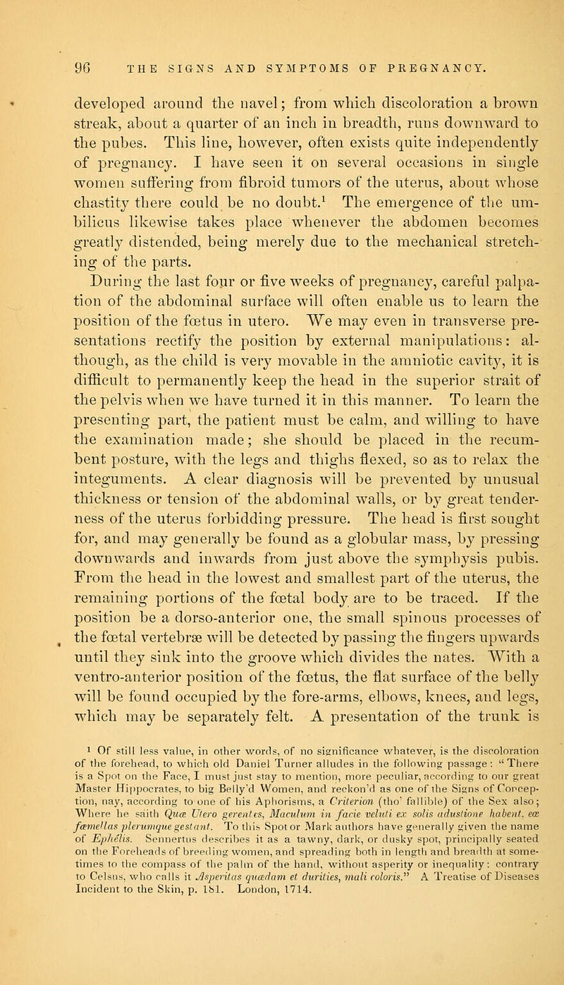 developed around the navel; from which discoloration a brown streak, about a quarter of an inch in breadth, runs downward to the pubes. This line, however, often exists quite independently of pregnancy. I have seen it on several occasions in single women suffering from fibroid tumors of the uterus, about whose chastity there could be no doubt.^ The emergence of the um- bilicus likewise takes place whenever the abdomen becomes greatly distended, being merely due to the mechanical stretch- ing of the parts. During the last four or five weeks of pregnancy, careful palpa- tion of the abdominal surface will often enable us to learn the position of the foetus in utero. We may even in transverse pre- sentations rectify the position by external manipulations: al- though, as the child is very movable in the amniotic cavit}^, it is difiicult to permanently keep the head in the superior strait of the pelvis when we have turned it in this manner. To learn the presenting part, the patient must be calm, and willing to have the examination made; she should be placed in the recum- bent posture, with the legs and thighs flexed, so as to relax the integuments. A clear diagnosis will be prevented by unusual thickness or tension of the abdominal walls, or by great tender- ness of the uterus forbidding pressure. The head is first sought for, and may generally be found as a globular mass, by pressing downwards and inwards from just above the symphysis pubis. From the head in the lowest and smallest part of the uterus, the remaining portions of the foetal body are to be traced. If the position be a dorso-anterior one, the small spinous processes of the foetal vertebrae will be detected by passing the fingers upwards until they sink into the groove which divides the nates. With a ventro-anterior position of the foetus, the flat surface of the belly will be found occupied by the fore-arms, elbows, knees, and legs, which may be separately felt. A presentation of the trunk is 1 Of still less value, in other words, of no significance whatever, is the discoloration of the forehead, to which old Daniel Turner alludes in the following passage: There is a Spot on the Face, I must jrist stay to mention, more peculiar, according to our great Master Hi[)pocrates, to big Bpllyd Women, and reckon'd as one of the Signs of Concep- tion, nay, according to one of his Aphorisms, a Criterion (tho' fallible) of the Sex also; Where he saith Qua Utero gerentes, Maculum in facie veluti ex solis aduslione habent, ecB famellas plerumquegeslant. To this Spot or Mark authors have generally given the name of Ep/ielis. Sennertiis describes it as a tawny, dark, or dusky spot, principally seated on the Foreheads of breeding women, and spreading both in length and breadth at some- times to the compass of the palm of the hand, without asperity or inequality: contrary to Celsiis, who calls it Jlsperitas qvadam et duriiies, mull colons. A Treatise of Diseases Incident to the Skin, p. 181. London, 1714.
