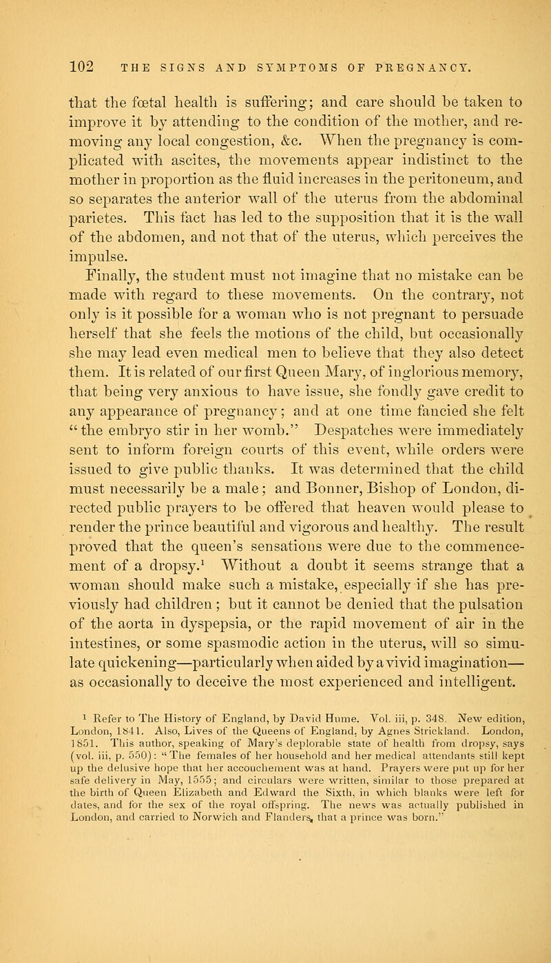 that the foetal health is suffering; and care should be taken to improve it by attending to the condition of the mother, and re- moving any local congestion, &c. When the pregnancy is com- plicated with ascites, the movements appear indistinct to the mother in proportion as the fluid increases in the peritoneum, and so separates the anterior wall of the uterus from the abdominal parietes. This fact has led to the supposition that it is the wall of the abdomen, and not that of the uterus, which perceives the impulse. Finally, the student must not imagine that no mistake can be made with regard to these movements. On the contrary, not only is it possible for a woman who is not pregnant to persuade herself that she feels the motions of the child, but occasionally she may lead even medical men to believe that they also detect them. It is related of our first Queen Mary, of inglorious memory, that being very anxious to have issue, she fondly gave credit to any appearance of pregnancy; and at one time fancied she felt the embryo stir in her womb. Despatches were immediately sent to inform foreign courts of this event, while orders were issued to give public thanks. It was determined that the child must necessarily be a male; and Bonner, Bishop of London, di- rected public prayers to be offered that heaven would please to render the prince beautiful and vigorous and healthy. The result proved that the queen's sensations were due to the commence- ment of a dropsy.^ Without a doubt it seems strange that a woman should make such a mistake, especially if she has pre- viously had children ; but it cannot be denied that the pulsation of the aorta in dyspepsia, or the rapid movement of air in the intestines, or some spasmodic action in the uterus, will so simu- late quickening—particularly when aided by a vivid imagination— as occasionally to deceive the most experienced and intelligent. 1 Refer to The History of England, by David Hume. Vol. iii, p. 348. New edition, London, 1841. Also, Lives of the Queens of England, by Agnes Strickland. London, 1851. This author, speaking of Mary's deplorable state of health from dropsy, says (vol. iii, p. 550): The females of her household and her medical attendants still kept up the delusive hope that her accouchement vi^as at hand. Prayers were put up for her safe delivery in May, 1555; and circulars were v^ritten, similar to those prepared at the birth of Queen Elizabeth and Edward the Sixth, in which blanks were left for dates, and for the sex of the royal offspring. The news was actually published in London, and carried to Norwich and Flanders, that a prince was born.