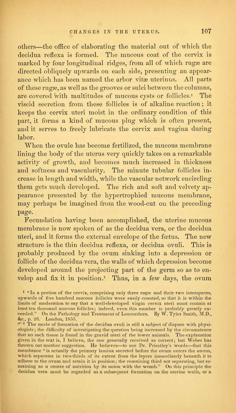 otliers—the office of elaborating the material out of which the deciclua reflexa is formed. The mucous coat of the cervix is marked by four longitudinal ridges, from all of which rugae are directed obliquely upwards on each side, presenting an appear- ance which has been named the arbor vitse uterinus. All parts of these rugae, as well as the grooves or sulci between the columns, are covered with multitudes of mucous cysts or follicles.^ The viscid secretion from these follicles is of alkaline reaction; it keeps the cervix uteri moist in the ordinary condition of this part, it forms a kind of mucous plug which is often present, and it serves to freely lubricate the cervix and vagina during labor. When the ovule has become fertilized, the mucous membrane lining the body of the uterus very quickly takes on a remarkable activity of growth, and becomes much increased in thickness and softness and vascularity. The minute tubular follicles in- crease in length and width, while the vascular network encircling them gets much developed. The rich and soft and velvety ap- pearance presented by the hypertrophied mucous membrane, may perhaps be imagined from the wood-cut on the preceding page. Fecundation having been accomplished, the uterine mucous membrane is now spoken of as the decidua vera, or the decidua uteri, and it forms the external envelope of the foetus. The new structure is the thin decidua reflexa, or decidua ovuli. This is probably produced by the ovum sinking into a depression or follicle of the decidua vera, the walls of which depression become developed around the projecting part of the germ so as to en- velop and fix it in position.^ Thus, in a few days, the ovum ^ In a portion of the cervix, comprising only three rugse and their two interspaces, upwards of five hundred mucous folUcles were easily counted, so that it is within the limits of moderation to say that a well-developed virgin cervix uteri must contain at least ten thousand mucous follicles; indeed, even this number is probably greatly ex- ceeded. On the Pathology and Treatment of Leucorrhcea. By W. Tyler Smith, M.D., &c., p. 26. London, 1855. !** 2 The mode of formation of the decidua ovuli is still a subject of dispute with physi- ologists ; the difficulty of investigating the question being increased by the circumstance that no such tissue is found in the gravid uteri of the lower animals. The explanation given in the text is, I believe, the one generally received as correct; but Weber has thrown out another suggestion. He believes—to use Dr. Priestley's words—that this membrane is actually the primary lamina secreted before the ovum enters the uterus, which separates in two-thirds of its extent from the layers immediately beneath it to adhere to the ovum and retain it in position; the remaining third not separating, but re- maining as a centre of nutrition by its union with the womb. On this principle the decidua vera must be regarded as a subsequent formation on the uterine walls, or a