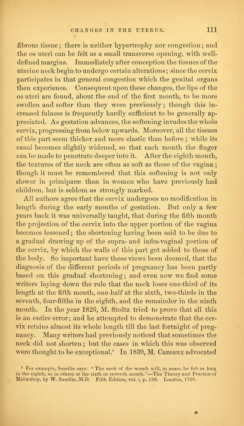 fibrous tissue; there is neither hypertrophy nor congestion; and the OS uteri can be felt as a small transverse opening, with well- defined margins. Immediately after conception the tissues of the uterine neck begin to undergo certain alterations; since the cervix participates in that general congestion which the genital organs then experience. Consequent upon these changes, the lips of the OS uteri are found, about the end of the first month, to be more swollen and softer than they were previously; though this in- creased fulness is frequently hardly sufficient to be generally ap- preciated. As gestation advances, the softening invades the whole cervix, progressing from below upwards. Moreover, all the tissues of this part seem thicker and more elastic than before ; while its canal becomes slightly widened, so that each month the finger can be made to penetrate deeper into it. After the eighth month, the textures of the neck are often as soft as those of the vagina ; though it must be remembered that this softening is not only slower in primiparse than in women who have previously had> children, but is seldom as strongly marked. All authors agree that the cervix undergoes no modification in length during the early months of gestation. But only a few years back it was universally taught, that during the fifth month the projection of the cervix into the upper portion of the vagina becomes lessened; the shortening having been said to be due to a gradual drawing up of the supra- and infra-vaginal portion of the cervix, by which the walls of this part get added to those of the body. So important have these views been deemed, that the diagnosis of the difierent periods of pregnancy has been partly based on this gradual shortening; and even now we find some writers laying down the rule that the neck loses one-third of its length at the fifth month, one-half at the sixth, two-thirds in the seventh, four-fifths in ,the eighth, and the remainder in the ninth month. In the year 1826, M. Stoltz tried to prove that all this is an entire error; and he attempted to demonstrate that the cer- vix retains almost its whole length till the last fortnight of preg- nancy. Many writers had previously noticed that sometimes the neck did not shorten; but the cases in which this was observed were thought to be exceptional.^ In 1839, M. Cazeaux advocated ^ For example, Smellie says:  The neck of the womb will, in some, be felt as long in the eighth, as in others at the sixth or seventh month.—The Theory and Practice of Midwifery, by W. Smellie, M.D. Fifth Edition, vol. i, p. 188. London, 1766.