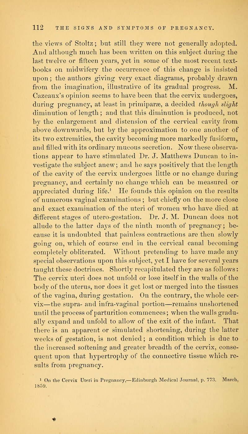 tlie views of Stoltz; but still tliey were not generally adopted. And although much has been written on this subject during the last twelve or fifteen years, yet in some of the most recent text- books on midwifery the occurrence of this change is insisted upon; the authors giving very exact diagrams, probably drawn from the imagination, illustrative of its gradual progress. M. Cazeaux's opinion seems to have been that the cervix undergoes, during pregnancy, at least in primiparse, a decided though slight diminution of length; and that this diminution is produced, not by the enlargement and distension of the cervical cavity from above downwards, but by the approximation to one another of its two extremities, the cavity becoming more markedly fusiform, and filled with its ordinary mucous secretion. ISow these observa- tions appear to have stimulated Dr. J. Matthews Duncan to in- vestigate the subject anew; and he says positively that the length of the cavity of the cervix undergoes little or no change during pregnancy, and certainly no change which can be measured or appreciated during life.^ He founds this opinion on the results of numerous vaginal examinations; but chiefly on the more close and exact examination of the uteri of women who have died at different stages of utero-gestation. Dr. J. M. Duncan does not allude to the latter days of the ninth month of pregnancy; be- cause it is undoubted that painless contractions are then slowly going on, which of course end in the cervical canal becoming completely obliterated. Without pretending to have made any special observations upon this subject, yet I have for several years taught these doctrines. Shortly recapitulated they are as follows: The cervix uteri does not unfold or lose itself in the walls of the body of the uterus, nor does it get lost or merged into the tissues of the vagina, during gestation. On the contrary, the whole cer- vix—the supra- and infra-vaginal portion—remains unshortened until the process of parturition commences; when the walls gradu- ally expand and unfold to allow of the exit of the infant. That there is an apparent or simulated shortening, during the latter weeks of gestation, is not denied; a condition which is due to the increased softening and greater breadth of the cervix, conse- quent upon that hypertrophy of the connective tissue which re- sults from pregnancy. 1 On the Cervix Uteri in Pregnancy,—Edinburgh Medical Journal, p. 773. March, 1859.