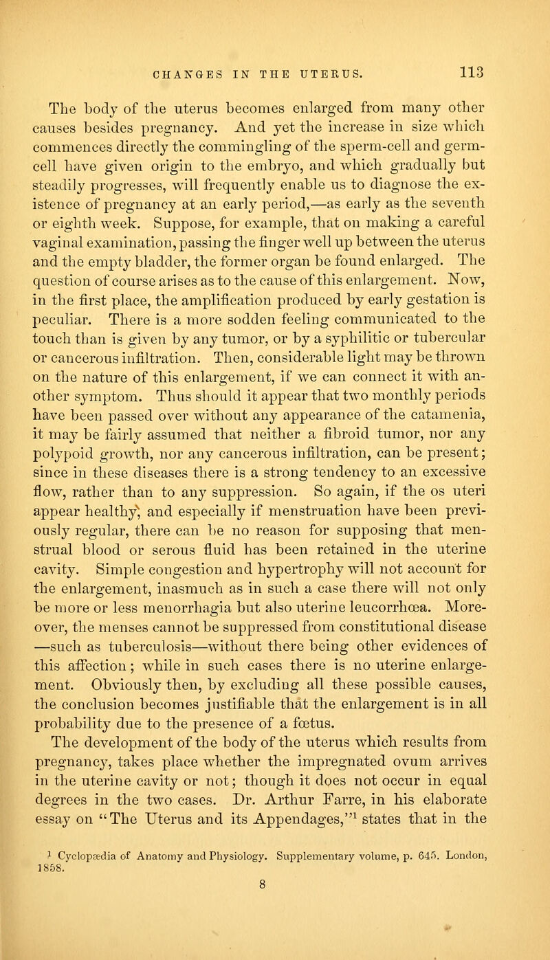 The body of the uterus becomes enlarged from many other causes besides pregnancy. And yet the increase in size which commences directly the commingling of the sperm-cell and germ- cell have given origin to the embryo, and which gradually but steadily progresses, will frequently enable us to diagnose the ex- istence of pregnancy at an early period,—as early as the seventh or eighth week. Suppose, for example, that on making a careful vaginal examination, passing the finger well up between the uterus and the empty bladder, the former organ be found enlarged. The question of course arises as to the cause of this enlargement. ISTow, in the first place, the amplification produced by early gestation is peculiar. There is a more sodden feeling communicated to the touch than is given by any tumor, or by a syphilitic or tubercular or cancerous infiltration. Then, considerable light may be thrown on the nature of this enlargement, if we can connect it with an- other symptom. Thus should it appear that two monthly periods have been passed over without any appearance of the catamenia, it may be fairly assumed that neither a fibroid tumor, nor any polypoid growth, nor any cancerous infiltration, can be present; since in these diseases there is a strong tendency to an excessive flow, rather than to any suppression. So again, if the os uteri appear healthy'', and especially if menstruation have been previ- ously regular, there can })e no reason for supposing that men- strual blood or serous fluid has been retained in the uterine cavity. Simple congestion and hypertrophy wnll not account for the enlargement, inasmuch as in such a case there will not only be more or less menorrhagia but also uterine leucorrhoea. More- over, the menses cannot be suppressed from constitutional disease —such as tuberculosis—without there being other evidences of this affection; while in such cases there is no uterine enlarge- ment. Obviously then, by excluding all these possible causes, the conclusion becomes justifiable that the enlargement is in all probability due to the presence of a foetus. The development of the body of the uterus which results from pregnancy, takes place whether the impregnated ovum arrives in the uterine cavity or not; though it does not occur in eqaal degrees in the two cases. Dr. Arthur Farre, in his elaborate essay on The Uterus and its Appendages,^ states that in the 1 Cyclopeedia of Anatomy and Physiology. Supplementary volume, p. 645. London, 1858.