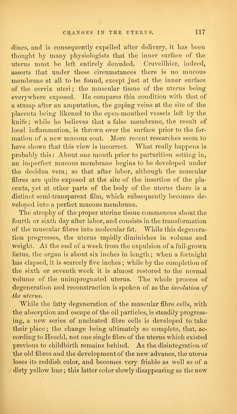 dines, and is consequently expelled after delivery, it has been thought by many physiologists that the inner surface of the uterus must be left entirely denuded. Cruveilhier, indeed, asserts that under these circumstances there is no mucous membrane at all to be found, except just at the inner surface of the cervix uteri; the muscular tissue of the uterus being everywhere exposed. He compares this condition with that of a stump after an amputation, the gaping veins at the site of the placenta being likened to the open-mouthed vessels left by the knife; while he believes that a false membrane, the result of local inflammation, is thrown over the surface prior to the for- mation of a new mucous coat. More recent researches seem to have shown that this view is incorrect. What really happens is probably this: About one month prior to parturition setting in, an imperfect mucous membrane begins to be developed under the decidua vera; so that after labor, although the muscular fibres are quite exposed at the site of the insertion of the pla- centa, yet at other parts of the body of the uterus there is a distinct semi-transparent film, which subsequently becomes de- veloped into a perfect mucous membrane. The atrophy of the proper uterine tissue commences about the fourth or sixth day after labor, and consists in the transformation of the muscular fibres into molecular fat. While this degenera- tion progresses, the uterus rapidly diminishes in volume and weight. At the end of a week from the expulsion of a full-grown foetus, the organ is about six inches in length; when a fortnight has elapsed, it is scarcely five inches; while by the completion of the sixth or seventh week it is almost restored to the normal volume of the unimpregnated uterus. The whole process of degeneration and reconstruction is spoken of as the involution of ■ the uterus. While the fatty degeneration of the muscular fibre cells, with the absorption and escape of the oil particles, is steadily progress- ing, a new series of nucleated fibre cells is developed to take their place; the change being ultimately so complete, that, ac- cording to Heschl, not one single fibre of the uterus which existed previous to childbirth remains behind. As the disintegration of the old fibres and the development of the new advance, the uterus loses its reddish color, and becomes very friable as well as of a dirty yellow hue; this latter color slowly disappearing as the new