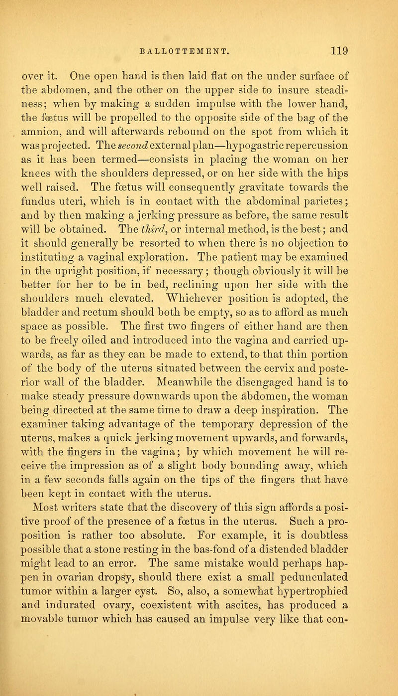 over it. One open hand is then laid flat on the under surface of the abdomen, and the other on the upper side to insure steadi- ness; when by making a sudden impulse with the lower hand, the foetus will be propelled to the opposite side of the bag of the amnion, and will afterwards rebound on the spot from which it was projected. The sec-owt? external plan—hypogastric repercussion as it has been termed—consists in placing the woman on her knees with the shoulders depressed, or on her side with the hips well raised. The foetus will consequently gravitate towards the fundus uteri, which is in contact with the abdominal parietes; and by then making a jerking pressure as before, the same result will be obtained. The thirds or internal method, is the best; and it should generally be resorted to when there is no objection to instituting a vaginal exploration. The patient may be examined in the upright position, if necessary; though obviously it will be better for her to be in bed, reclining upon her side with the shoulders much elevated. Whichever position is adopted, the bladder and rectum should both be empty, so as to aflbrd as much space as possible. The first two fingers of either hand are then to be fi^eely oiled and introduced into the vagina and carried up- wards, as far as they can be made to extend, to that thin portion of the body of the uterus situated between the cervix and poste- rior wall of the bladder. Meanwhile the disengaged hand is to make steady pressure downwards upon the abdomen, the woman being directed at the same time to draw a deep inspiration. The examiner taking advantage of the temporary depression of the uterus, makes a quick jerking movement upwards, and forwards, with the fingers in the vagina; by which movement he will re- ceive the impression as of a slight body bounding away, which in a few seconds falls again on the tips of the fingers that have been kept in contact with the uterus. Most writers state that the discovery of this sign afibrds a posi- tive proof of the presence of a foetus in the uterus. Such a pro- position is rather too absolute. For example, it is doubtless possible that a stone resting in the bas-fond of a distended bladder might lead to an error. The same mistake would perhaps hap- pen in ovarian dropsy, should there exist a small pedunculated tumor within a larger cyst. So, also, a somewhat hypertrophied and indurated ovary, coexistent with ascites, has produced a movable tumor which has caused an impulse very like that con-