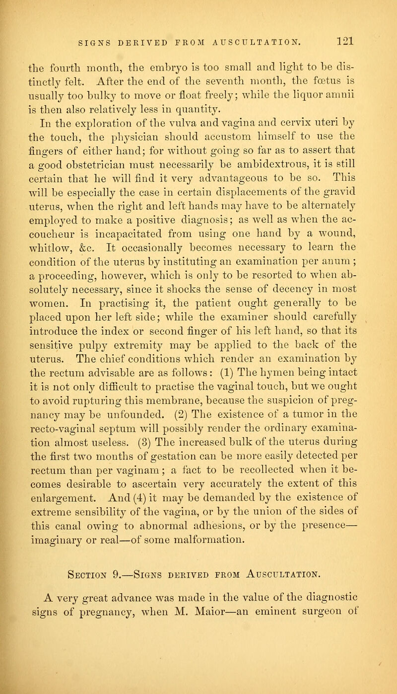 the fourth month, the embryo is too small and light to be dis- tinctly felt. After the end of the seventh month, the foetus is usually too bulky to move or float freely; while the liquor amnii is then also relatively less in quantity. In the exploration of the vulva and vagina and cervix uteri by the touch, the physician should accustom himself to use the fingers of either hand; for without going so far as to assert that a good obstetrician must necessarily be ambidextrous, it is still certain that he will find it very advantageous to be so. This will be especially the case in certain displacements of the gravid uterus, when the right and left hands may have to be alternately employed to make a positive diagnosis; as well as when the ac- coucheur is incapacitated from using one hand by a wound, whitlow, &c. It occasionally becomes necessary to learn the condition of the uterus by instituting an examination per anum ; a proceeding, however, which is only to be resorted to when ab- solutely necessary, since it shocks the sense of decency in most women. In practising it, the patient ought generally to be placed upon her left side; while the examiner should carefully introduce the index or second finger of his left hand, so that its sensitive pulpy extremity may be applied to the back of the uterus. The chief conditions which render an examination by the rectum advisable are as follows: (1) The hymen being intact it is not only difiicult to practise the vaginal touch, but we ought to avoid rupturing this membrane, because the suspicion of preg- nancy may be unfounded. (2) The existence of a tumor in the recto-vaginal septum will possibly render the ordinary examina- tion almost useless. (3) The increased bulk of the uterus during the first two months of gestation can be more easily detected per rectum than per vaginam; a fact to be recollected when it be- comes desirable to ascertain very accurately the extent of this enlargement. And (4) it may be demanded by the existence of extreme sensibility of the vagina, or by the union of the sides of this canal owing to abnormal adhesions, or by the presence— imaginary or real—of some malformation. Section 9.—Signs derived from Auscultation. A very great advance was made in the value of the diagnostic signs of pregnancy, when M. Maior—an eminent surgeon of