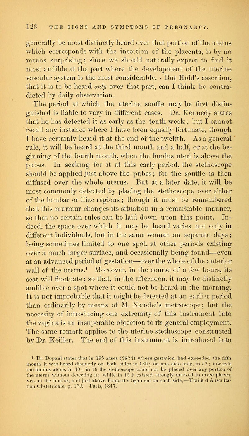 generally be most distinctly heard over that portion of the uterus which corresponds with the insertion of the placenta, is hy no means surprising; since we should naturally expect to find it most audible at the part where the development of the uterine vascular system is the most considerable. • But Hohl's assertion, that it is to be heard only over that part, can I think be contra- dicted by daily observation. The period at which the uterine souffle may be first distin- guished is liable to vary in different cases. Dr. Kennedy states that he has detected it as early as the tenth week; but I cannot recall any instance where I have been equally fortunate, though I have certainly heard it at the end of the twelfth. As a general rule, it will be heard at the third month and a half, or at the be- ginning of the fourth month, when the fundus uteri is above the pubes. In seeking for it at this early period, the stethoscope should be applied just above the pubes; for the souffle is then diffused over the whole uterus. But at a later date, it will be most commonly detected by placing the stethoscope over either of the lumbar or iliac regions ; though it must be remembered that this murmur changes its situation in a remarkable manner, so that no certain rules can be laid down upon this point. In- deed, the space over which it may be heard varies not only in different individuals, but in the same woman on separate days ; being sometimes limited to one spot, at other periods existing over a much larger surface, and occasionally being found—even at an advanced period of gestation—over the whole of the anterior wall of the uterus.^ Moreover, in the course of a few hours, its seat will fluctuate; so that, in the afternoon, it may be distinctly audible over a spot where it could not be heard in the morning. It is not improbable that it might be detected at an earlier period than ordinarily by means of M. IS^auche's metroscope; but the necessity of introducing one extremity of this instrument into the vagina is an insuperable objection to its general employment. The same remark applies to the uterine stethoscope constructed by Dr. Keiller. The end of this instrument is introduced into 1 Dr. Depatil states that in 295 cases (28? 1) where gestation had exceeded the fifth month it was heard distinctly on both sides in 182 ; on one side only, in 27 ; towards the fundus alone, in 43 ; in IS the stethoscope could not be placed over any portion of the uterus without detecting it; while in 12 it existed strongly marked in three places, viz., at ilie fundus, and just above Poupart's ligament on each side.—Tiaiife d'Ausculta- tion Obstetricale, p. 179. JParis, 1S47.