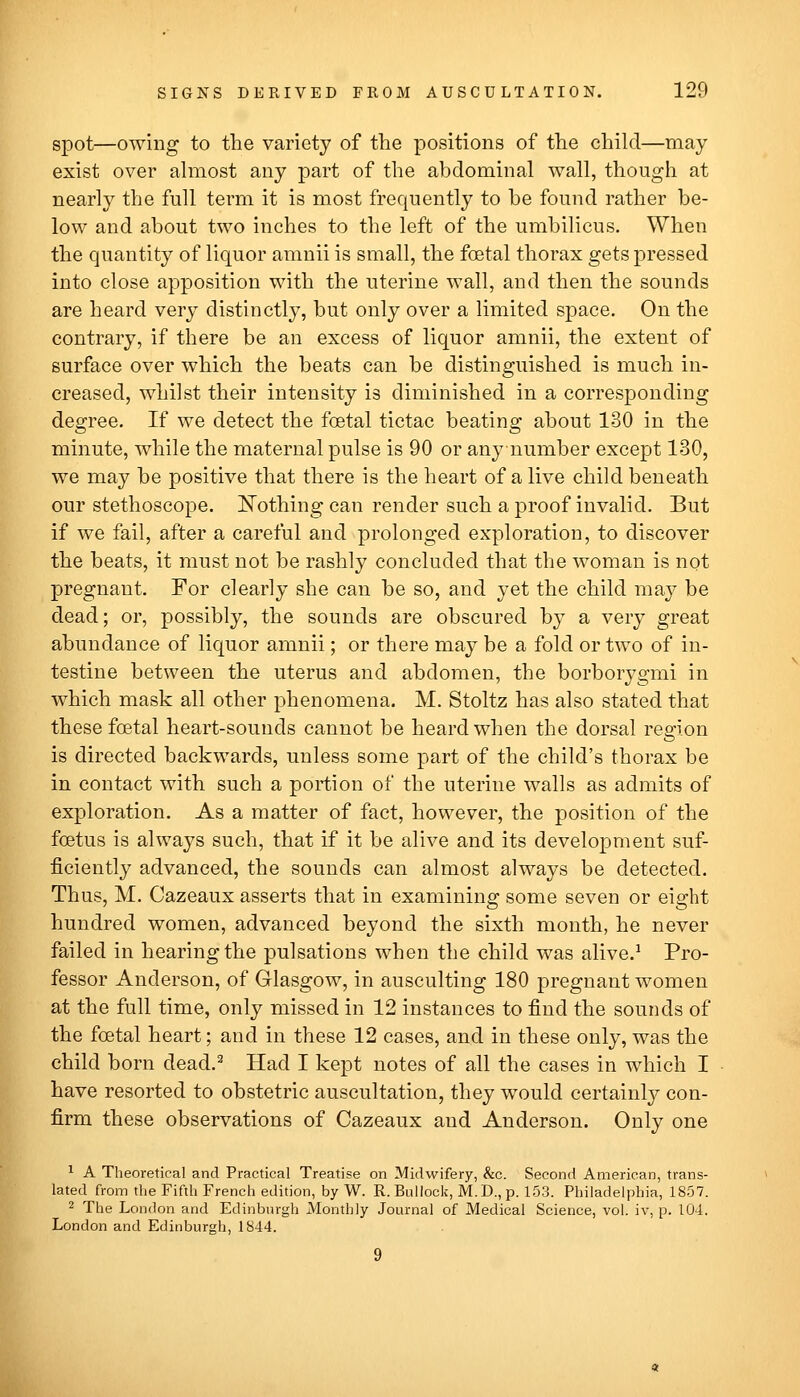 spot—owing to the variety of the positions of the child—may exist over ahuost any part of the abdominal wall, though at nearly the full term it is most frequently to he found rather be- low and about two inches to the left of the umbilicus. When the quantity of liquor amnii is small, the foetal thorax gets pressed into close apposition with the uterine wall, and then the sounds are heard very distinctly, but only over a limited space. On the contrary, if there be an excess of liquor amnii, the extent of surface over which the beats can be distinguished is much in- creased, whilst their intensity is diminished in a corresponding degree. If we detect the foetal tictac beating about 130 in the minute, while the maternal pulse is 90 or an}^ number except 130, we may be positive that there is the heart of a live child beneath our stethoscope. IS'othing can render such a proof invalid. But if we fail, after a careful and prolonged exploration, to discover the beats, it must not be rashly concluded that the woman is not pregnant. For clearly she can be so, and yet the child may be dead; or, possibly, the sounds are obscured by a very great abundance of liquor amnii; or there may be a fold or two of in- testine between the uterus and abdomen, the borborygmi in which mask all other phenomena. M. Stoltz has also stated that these foetal heart-sounds cannot be heard when the dorsal region is directed backwards, unless some part of the child's thorax be in contact with such a portion of the uterine walls as admits of exploration. As a matter of fact, however, the position of the foetus is always such, that if it be alive and its development suf- ficiently advanced, the sounds can almost always be detected. Thus, M. Cazeaux asserts that in examining some seven or eight hundred women, advanced beyond the sixth month, he never failed in hearing the pulsations when the child was alive.^ Pro- fessor Anderson, of Glasgow, in ausculting 180 pregnant women at the full time, only missed in 12 instances to find the sounds of the foetal heart; and in these 12 cases, and in these only, was the child born dead.^ Had I kept notes of all the cases in which I have resorted to obstetric auscultation, they would certainly con- firm these observations of Cazeaux and Anderson. Only one ^ A Theoretical and Practical Treatise on Midwifery, &c. Second American, trans- lated from the Fifth French edition, by W. R. Bullock, M.D., p. 153. Philadelphia, 1857. ^ The London and Edinburgh Monthly Journal of Medical Science, vol. iv, p. 104. London and Edinburgh, 1844.