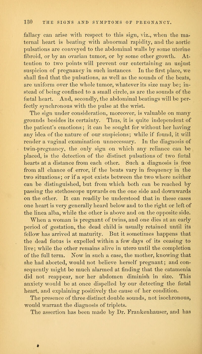 fallacy can arise with respect to this sign, viz., when the ma- ternal heart is beating with abnormal rapidity, and the aortic pulsations are conveyed to the abdominal walls by some uterine fibroid, or by an ovarian tumor, or by some other growth. At- tention to two points will prevent our entertaining an unjust suspicion of pregnancy in such instances. In the first place, we shall find that the pulsations, as well as the sounds of the beats, are uniform over the whole tumor, whatever its size may be; in- stead of being confined to a small circle, as are the sounds of the foetal heart. And, secondly, the abdominal beatings will be per- fectly synchronous with the pulse at the wrist. The sign under consideration, moreover, is valuable on many grounds besides its certainty. Thus, it is quite independent of the patient's emotions ; it can be sought for without her having any idea of the nature of our suspicions; while if found, it will render a vaginal examination unnecessary. In the diagnosis of twin-pregnancy, the only sign on which any reliance can be placed, is the detection of the distinct pulsations of two foetal hearts at a distance from each other. Such a diagnosis is free from all chance of error, if the beats vary in frequency in the two situations; or if a spot exists between the two where neither can be distinguished, but from which both can be reached by passing the stethoscope upwards on the one side and downwards on the other. It can readily be understood that in these cases one heart is very generally heard below and to the right or left of the linea alba, while the other is above and on the opposite side. When a woman is pregnant of twins, and one dies at an early period of gestation, the dead child is usually retained until its fellow has arrived at maturity. But it sometimes happens that the dead foetus is expelled within a few days of its ceasing to live; while the other remains alive in utero until the completion of the full term. Now in such a case, the mother, knowing that she had aborted, would not believe herself pregnant; and con- sequently might be much alarmed at finding that the catamenia did not reappear, nor her abdomen diminish in size. This anxiety would be at once dispelled by our detecting the foetal heart, and explaining positively the cause of her condition. The presence of three distinct double sounds, not isochronous, would warrant the diagnosis of triplets. The assertion has been made by Dr. Frankenhauser, and has