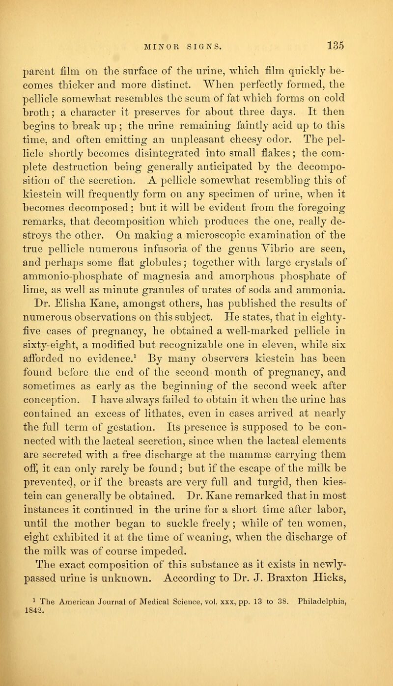 parent film on the surface of the urine, which film quickly be- comes thicker and more distinct. When perfectly formed, the pellicle somewhat resembles the scum of fat which forms on cold broth; a character it preserves for about three days. It then begins to break up ; the urine remaining faintly acid up to this time, and often emitting an unpleasant cheesy odor. The pel- licle shortly becomes disintegrated into small flakes; tlie com- plete destruction being generally anticipated by the decompo- sition of the secretion. A pellicle somewhat resembling this of kiestein will frequently form on any specimen of urine, when it becomes decomposed; but it will be evident from the foregoing remarks, that decomposition which produces the one, really de- stroys the other. On making a microscopic examination of the true pellicle numerous infusoria of the genus Vibrio are seen, and perhaps some flat globules; together with large crystals of ammonio-phosphate of magnesia and amorphous phosphate of lime, as well as minute granules of urates of soda and ammonia. Dr. Elisha Kane, amongst others, has published the results of numerous observations on this subject. He states, that in eighty- five cases of pregnancy, he obtained a well-marked pellicle in sixty-eight, a modified but recognizable one in eleven, while six afibrded no evidence.^ By many observers kiestein has been found before the end of the second month of pregnancy, and sometimes as early as the beginning of the second week after conception. I have always failed to obtain it when the urine has contained an excess of lithates, even in cases arrived at nearly the full term of gestation. Its presence is supposed to be con- nected with the lacteal secretion, since when the lacteal elements are secreted with a free discharge at the mammse carrying them off, it can only rarely be found; but if the escape of the milk be prevented, or if the breasts are very full and turgid, then kies- tein can generally be obtained. Dr. Kane remarked that in most instances it continued in the urine for a short time after labor, until the mother began to suckle freely; while of ten women, eight exhibited it at the time of weaning, when the discharge of the milk was of course impeded. The exact composition of this substance as it exists in newly- passed urine is unknown. According to Dr. J. Braxton Hicks, ^ The American Journal of Medical Science, vol. xxx, pp. 13 to 38. Philadelphia, 1842.