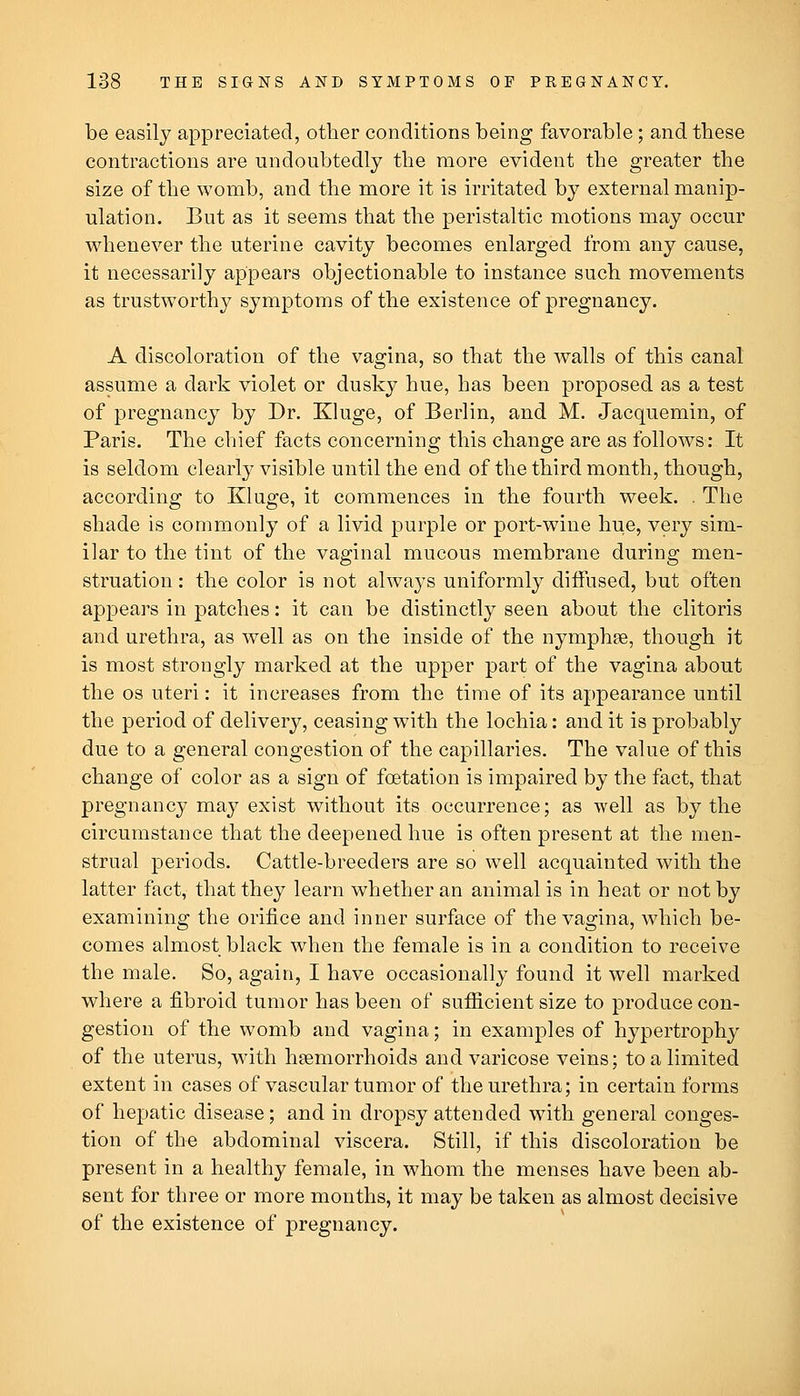 be easily appreciated, other conditions being favorable; and tbese contractions are undoubtedly the more evident the greater the size of the womb, and the more it is irritated by external manip- ulation. But as it seems that the peristaltic motions may occur whenever the uterine cavity becomes enlarged from any cause, it necessarily appears objectionable to instance such movements as trustworthy symptoms of the existence of pregnancy. A discoloration of the vagina, so that the walls of this canal assume a dark violet or dusky hue, has been proposed as a test of pregnancy by Dr. Kluge, of Berlin, and M. Jacquemin, of Paris. The chief facts concerning this change are as follows: It is seldom clearly visible until the end of the third month, though, according to Kluge, it commences in the fourth week. . The shade is commonly of a livid purple or port-wine hue, very sim- ilar to the tint of the vaginal mucous membrane during men- struation : the color is not always uniformly diffused, but often appears in patches: it can be distinctly seen about the clitoris and urethra, as well as on the inside of the nymphte, though it is most strongly marked at the upper part of the vagina about the OS uteri: it increases from the time of its appearance until the period of delivery, ceasing with the lochia: and it is probably due to a general congestion of the capillaries. The value of this change of color as a sign of foetation is impaired by the fact, that pregnancy may exist without its occurrence; as well as by the circumstance that the deepened hue is often present at the men- strual periods. Cattle-breeders are so well acquainted Avith the latter fact, that they learn whether an animal is in heat or not by examining the orifice and inner surface of the vagina, which be- comes almost black when the female is in a condition to receive the male. So, again, I have occasionally found it well marked where a fibroid tumor has been of sufiicient size to produce con- gestion of the womb and vagina; in examples of hypertrophy of the uterus, with hfemorrhoids and varicose veins; to a limited extent in cases of vascular tumor of the urethra; in certain forms of hepatic disease; and in dropsy attended with general conges- tion of the abdominal viscera. Still, if this discoloration be present in a healthy female, in whom the menses have been ab- sent for three or more months, it may be taken as almost decisive of the existence of pregnancy.