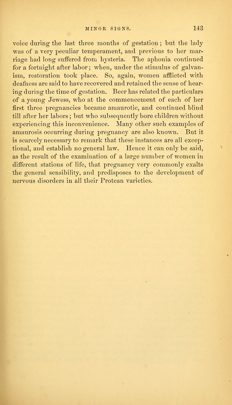 voice during the last three months of gestation; but the lady was of a very peculiar temperament, and previous to her mar- riage had long suffered from hysteria. The aphonia continued for a fortnight after labor; when, under the stimulus of galvan- ism, restoration took place. So, again, women afflicted with deafness are said to have recovered and retained the sense of hear- ing during the time of gestation. Beer has related the particulars of a young Jewess, who at the commencement of each of her first three pregnancies became amaurotic, and continued blind till after her labors; but who subsequently bore children without experiencing this inconvenience. Many other such examples of amaurosis occurring during pregnancy are also known. But it is scarcely necessary to remark that these instances are all excep- tional, and establish no general law. Hence it can only be said, as the result of the examination of a large number of women in difierent stations of life, that pregnancy very commonly exalts the general sensibility, and predisposes to the development of nervous disorders in all their Protean varieties.