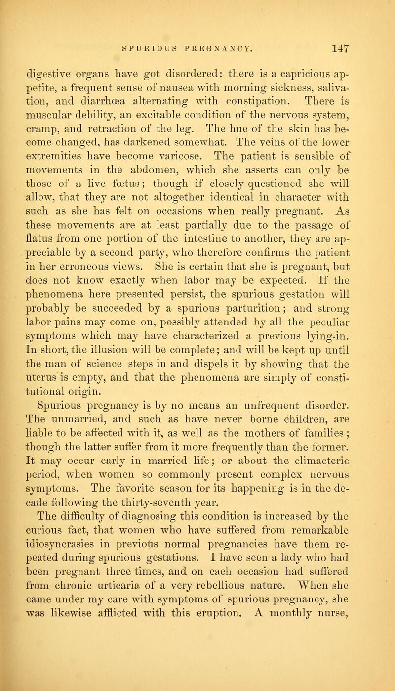 digestive organs have got disordered: there is a capricious ap- petite, a frequent sense of nausea with morning sickness, saliva- tion, and diarrhoea alternating with constipation. There is muscular debility, an excitable condition of the nervous system, cramp, and retraction of the leg. The hue of the skin has be- come changed, has darkened somewhat. The veins of the lower extremities have become varicose. The patient is sensible of movements in the abdomen, which she asserts can only be those of a live foetus; though if closely questioned she will allow, that they are not altogether identical in character with such as she has felt on occasions when really pregnant. As these movements are at least partially due to the passage of flatus from one portion of the intestine to another, they are ap- preciable by a second party, who therefore confirms the patient in her erroneous views. She is certain that she is pregnant, but does not know exactly when labor may be expected. If the phenomena here presented persist, the spurious gestation will probably be succeeded by a spurious parturition; and strong labor pains may come on, possibly attended by all the peculiar symptoms which may have characterized a previous lying-in. In short, the illusion will be complete; and will be kept up until the man of science steps in and dispels it by showing that the uterus is empty, and that the phenomena are simply of consti- tutional origin. Spurious pregnancy is by no means an unfrequent disorder. The unmarried, and such as have never borne children, are liable to be aftected with it, as well as the mothers of families ; though the latter suffer from it more frequently than the former. It may occur early in married life; or about the climacteric period, when women so commonly present complex nervous symptoms. The favorite season for its happening is in the de- cade following the thirty-seventh year. The difiiculty of diagnosing this condition is increased by the curious fact, that women who have suffered from remarkable idiosyncrasies in previous normal pregnancies have them re- peated during sparious gestations. I have seen a lady who had been pregnant three times, and on each occasion had suffered from chronic urticaria of a very rebellious nature. When she came under my care with symptoms of spurious pregnancy, she was likewise afflicted with this eruption. A monthly nurse,