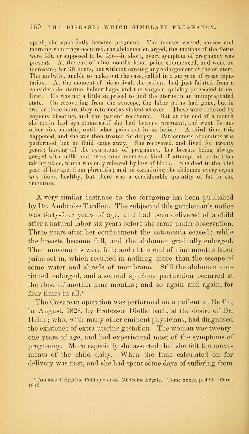 epoch, she apparently became pregnant. The menses ceased, nausea and morning vomitings occurred, the abdomen enlarged, the motions of the foetus were felt, or supposed to be felt—in short, every symptom of pregnancy was present. At the end of nine months labor pains commenced, and went on increasing for 36 hours, but without causing any enlargement of the os uteri. The midwife, unable to make out the case, called in a surgeon of great repu- tation. At the moment of his arrival, the patient had just fainted from a considerable uterine hemorrhage, and the surgeon quickly proceeded to de- liver. He was not a little surprised to find the uterus in an unimpregnated state. On recovering from the syncope, the labor pains had gone, but in two or three hours they returned as violent as ever. These were relieved by copious bleeding, and the patient recovered. But at the end of a month she again had symptoms as if she had become pregnant, and went for an- other nine months, until labor pains set in as before. A third time this happened, and she was then treated for dropsy. Paracentesis abdominis was performed, but no fluid came away. She recovered, and lived for twenty years; having all the symptoms of pregnancy, her breasts being always gorged with milk, and every nine months a kind of attempt at parturition taking place, which was only relieved by loss of blood. She died in the 51st year of her age, from phrenitis; and on examining the abdomen every organ was found healthy, but there was a considerable quantity of fufc in the omentum. A very similar instance to the foregoing has been published by Dr. Ambroise Tardieu. The subject of this gentleman's notice was forty-four years of age, and had been delivered of a child after a natural labor six years before she came under observation. Three years after her confinement the catamenia ceased; while the breasts became full, and the abdomen gradually enlarged. Then movements were felt; and at the end of nine months labor pains set in, which resulted in nothing more than the escape of some water and shreds of membrane. Still the abdomen con- tinued enlarged, and a second spurious parturition occurred at the close of another nine months; and so again and again, for four times in all.^ The C?esarean operation was performed on a patient at Berlin, in August, 1828, by Professor Dieffenbach, at the desire of Dr. Heim; who, with many other eminent physicians, had diagnosed the existence of extra-uterine gestation. The woman was twenty- one years of age, and had experienced most of the symptoms of pregnancy. More especially she asserted that she felt the move- ments of the child daily. When the time calculated on for delivery was past, and she had spent some days of suflering from 1 Annales d'Hygiene Publirjue et de Medecine Legale. Tome xxxiv, p. 429. Paris, 1845.