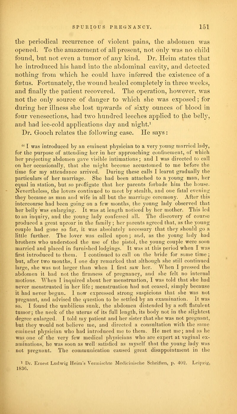 tlie periodical recurrence of violent pains, the abdomen was opened. To the amazement of all present, not only was no child found, but not even a tumor of any kind. Dr. Heim states that he introduced his hand into the abdominal cavity, and detected nothing from which he could have inferred the existence of a foetus. Fortunately, the wound healed completely in three weeks, and finally the patient recovered. The operation, however, was not the only source of danger to which she was exposed; for during her illness she lost upwards of sixty ounces of blood in four venesections, had two hundred leeches applied to the belly, and had ice-cold applications day and night.^ Dr. Gooch relates the following case. He says:  I was introduced bj an eminent physician to a very youno; n)!irried lady, for the purpose of attending her in her approaching confinement, of which her projecting abdomen gave visible intimations; and 1 was directed to call on her occasionally, that she nnght become accustomed to me before the time for my attendance arrived. During these calls I learnt gradually the particulars of her marriage. She had been attached to a young man, her equal in station, but so profligate that her parents forbade him the house. Nevertheless, the lovers continued to meet by stealth, and one fatal evening they became as man and wife in all but the marriage ceremony. After this intercourse had been going on a few months, the young lady observed that her belly was enlarging. It was at length noticed by her mother. This led to an inquiry, and the young lady confessed all. The discovery of course produced a great uproar in the family; her parents agreed that, as the young couple had gone so far, it was absolutely necessary that they should go a little further. The lover was called upon ; and, as the young lady had brothers who understood the use of the pistol, the young couple were soon married and placed in furnished lodgings. It was at this period when I was first introduced to them. I continued to call on the bride for some time; but, after two months, I one day remarked that although she still continued large, she was not larger than when I first saw her. When I pressed the abdomen it had not the firmness of pregnancy, and she felt no internal motions. When I inquired about her menstruation, I was told that she had never menstruated in her life; menstruation had not ceased, simply because it had never begun. I now expressed strong suspicions that she was not pregnant, and advised the question to be settled by an examination. It was so. I found the umbilicus sunk, the abdomen distended by a soft flatulent tumor; the neck of the uterus of its full length, its body not in the slightest degree enlarged. I told my patient and her sister that she was not pregnant, but they would not believe me, and directed a consultation with the same eminent physician who had introduced me to them. He met me; and as he was one of the very few medical physicians who are expert at vaginal ex- aminations, he was soon as well satisfied as myself that the young lady was not pregnant. The communication caused great disappointment in the 1 Dr. Ernest Ludwig Heim's Venniiclite Medicil^^che Schriften, p. 402. Leipzig, 1836.