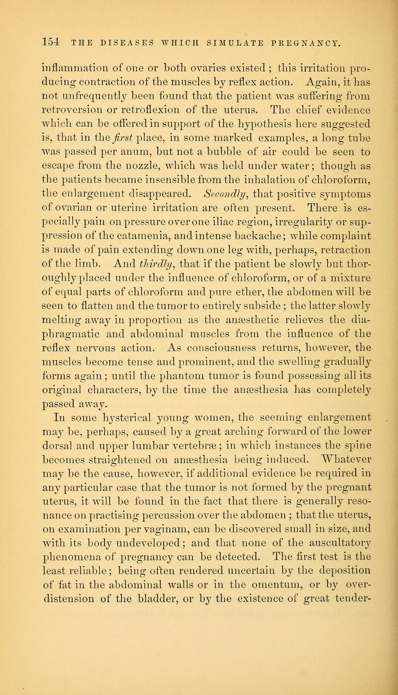 inflammation of one or both ovaries existed ; this irritation pro- ducing contraction of the muscles by reflex action. Again, it has not unfrequently been found that the patient was suffering from retroversion or retroflexion of the uterus. The chief evidence which can be offered in support of the hypothesis here suggested is, that in the first place, in some marked examples, a long tube was passed per anum, but not a bubble of air could be seen to escape from the nozzle, which was held under water; though as the patients became insensible from the inhalation of chloroform, the enlargement disappeared. Secondly, that positive symptoms of ovarian or uterine irritation are often present. There is es- pecially pain on pressure over one iliac region, irregularity or sup- pression of the catamenia, and intense backache; while complaint is made of pain extending down one leg with, perhaps, retraction of the limb. And thirdly, that if the patient be slowly but thor- oughly placed under the influence of chloroform, or of a mixture of equal parts of chloroform and pure ether, the abdomen will be seen to flatten and the tumor to entirely subside ; the latter slowly melting away in proportion as the anaesthetic relieves the dia- phragmatic and abdominal muscles from the influence of the reflex nervous action. As consciousness returns, however, the muscles become tense and prominent, and the swelling gradually forms again ; until the phantom tumor is found possessing all its original characters, by the time the anaesthesia has completely passed away. In some hysterical young women,, the seeming enlargement may be, perhaps, caused by a great arching forward of the lower dorsal and upper lumbar vertebrae; in which instances the spine becomes straightened on anaesthesia being induced. Whatever may be the cause, however, if additional evidence be required in any particular case that the tumor is not formed by the pregnant uterus, it will be found in the fact that there is generally reso- nance on practising percussion over the abdomen ; that the uterus, on examination per vaginam, can be discovered small in size, and with its body undeveloped; and that none of the auscultatory phenomena of pregnancy can be detected. The first test is the least reliable; being often rendered uncertain by the deposition of fat in the abdominal walls or in the omentum, or by over- distension of the bladder, or by the existence of great tender-