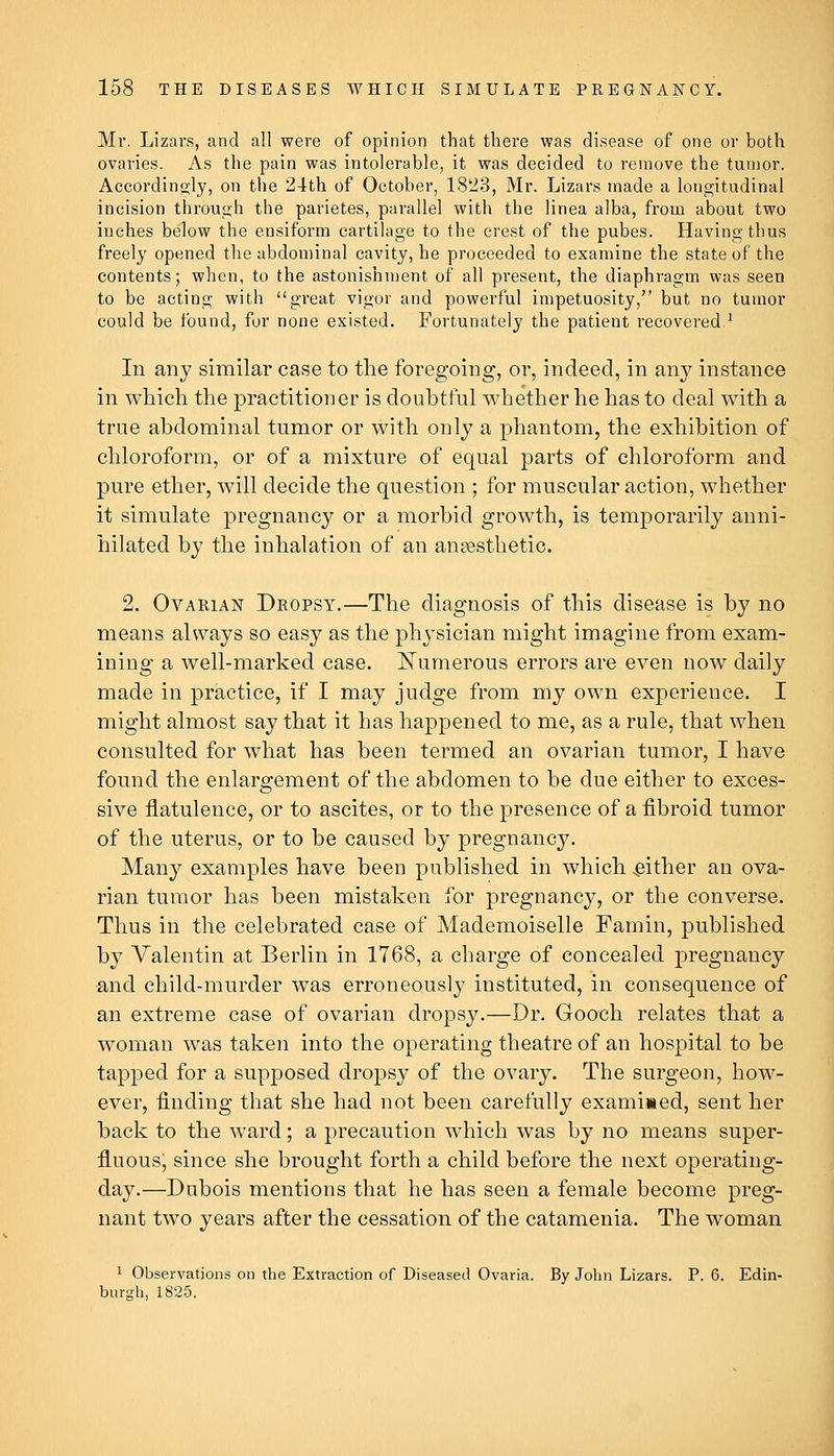 Mr. Lizars, and all were of opinion that there was disease of one or both ovaries. As the pain was intolerable, it was decided to remove the tumor. Accordingly, on the 24th of October, 1823, Mr. Lizars made a lonojitudinal incision through the parietes, parallel with the linea alba, from about two inches below the ensiform cartilage to the crest of the pubes. Having thus freely opened the abdominal cavity, he proceeded to examine the state of the contents; when, to the astonishment of all present, the diaphragm was seen to be acting with great vigor and powerful impetuosity, but no tumor could be found, for none existed. Fortunately the patient recovered.^ In any similar case to the foregoing, or, indeed, in any instance in which the practitioner is doubtful whether he has to deal with a true abdominal tumor or with only a phantom, the exhibition of chloroform, or of a mixture of equal parts of chloroform and pure ether, will decide the question ; for muscular action, whether it simulate pregnancy or a morbid growth, is temporarily anni- hilated by the inhalation of an anaesthetic. 2. Ovarian Dropsy.—The diagnosis of this disease is by no means always so easy as the physician might imagine from exam- ining a well-marked case. JSTumerous errors are even now daily made in practice, if I may judge from my own experience. I might almost say that it has happened to me, as a rule, that when consulted for what has been termed an ovarian tumor, I have found the enlargement of the abdomen to be due either to exces- sive flatulence, or to ascites, or to the presence of a fibroid tumor of the uterus, or to be caused by pregnancy. Many examples have been published in which -either an ova- rian tumor has been mistaken for pregnancy, or the converse. Thus in the celebrated case of Mademoiselle Famin, published by Valentin at Berlin in 1768, a charge of concealed pregnancy and child-murder was erroneously instituted, in consequence of an extreme case of ovarian dropsy.—Dr. Gooch relates that a woman was taken into the operating theatre of an hospital to be tapped for a supposed dropsy of the ovary. The surgeon, how- ever, finding that she had not been carefully examined, sent her back to the ward; a precaution which was by no means super- fl.uousj since she brought forth a child before the next operating- day.—Dubois mentions that he has seen a female become preg- nant two years after the cessation of the catamenia. The woman 1 Observations on the Extraction of Diseased Ovaria. By John Lizars. P. 6. Edin- burgh, 1825.