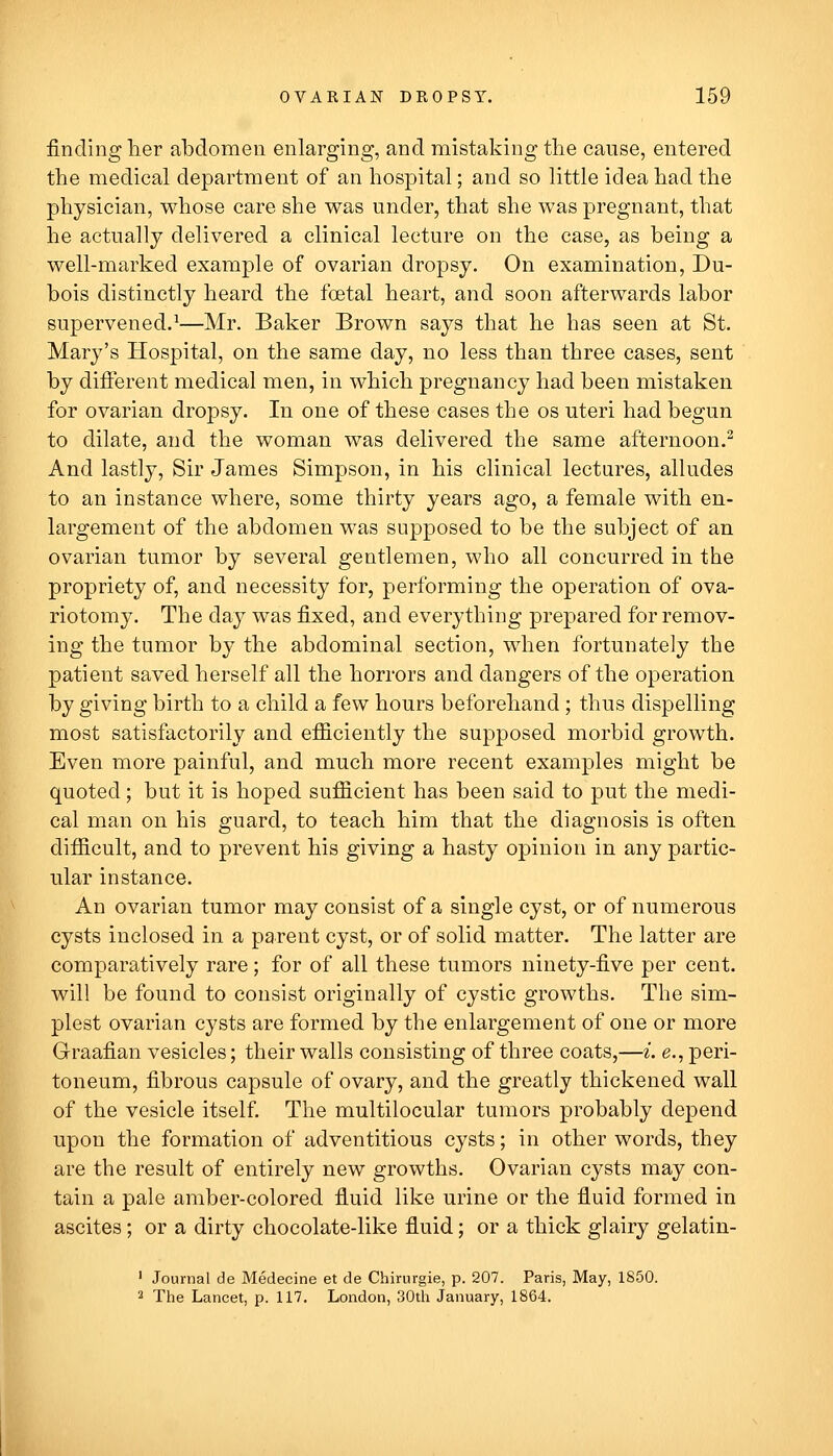 finding lier abdomen enlarging, and mistaking the cause, entered the medical department of an hospital; and so little idea had the physician, whose care she was under, that she was pregnant, that he actually delivered a clinical lecture on the case, as being a well-marked example of ovarian dropsy. On examination, Du- bois distinctly heard the foetal heart, and soon afterwards labor supervened.^—Mr. Baker Brown says that he has seen at St. Mary's Hospital, on the same day, no less than three cases, sent by different medical men, in which pregnancy had been mistaken for ovarian dropsy. In one of these cases the os uteri had begun to dilate, and the woman was delivered the same afternoon.^ And lastly, Sir James Simpson, in his clinical lectures, alludes to an instance where, some thirty years ago, a female with en- largement of the abdomen was supposed to be the subject of an ovarian tumor by several gentlemen, who all concurred in the propriety of, and necessity for, performing the operation of ova- riotomy. The day was fixed, and everything prepared for remov- ing the tumor by the abdominal section, when fortunately the patient saved herself all the horrors and dangers of the operation by giving birth to a child a few hours beforehand ; thus dispelling most satisfactorily and efficiently the supposed morbid growth. Even more painful, and much more recent examples might be quoted; but it is hoped sufficient has been said to put the medi- cal man on his guard, to teach him that the diagnosis is often difficult, and to prevent his giving a hasty opinion in any partic- ular instance. An ovarian tumor may consist of a single cyst, or of numerous cysts inclosed in a parent cyst, or of solid matter. The latter are comparatively rare; for of all these tumors ninety-five per cent, will be found to consist originally of cystic growths. The sim- plest ovarian cysts are formed by the enlargement of one or more Graafian vesicles; their walls consisting of three coats,—i. e., peri- toneum, fibrous capsule of ovary, and the greatly thickened wall of the vesicle itself. The multilocular tumors probably depend upon the formation of adventitious cysts; in other words, they are the result of entirely new growths. Ovarian cysts may con- tain a pale amber-colored fiuid like urine or the fiuid formed in ascites; or a dirty chocolate-like fiuid; or a thick glairy gelatin- ' Journal de Medecine et de Chirurgie, p. 207. Paris, May, 1S50. 2 The Lancet, p. 117. London, 30th January, 1864.