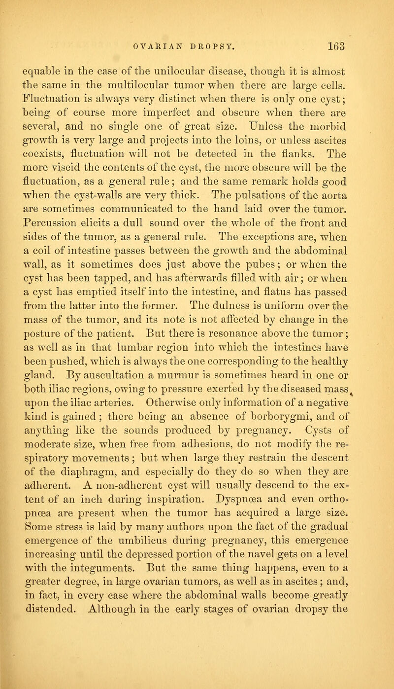 equable in the case of the unilocular disease, though it is almost the same in the multilocular tumor when there are large cells. Fluctuation is always very distinct when there is only one cyst; being of course more imperfect and obscure when there are several, and no single one of great size. Unless the morbid growth is very large and projects into the loins, or unless ascites coexists, fluctuation will not be detected in the flanks. The more viscid the contents of the cyst, the more obscure will be the fluctuation, as a general rule; and the same remark holds good when the cyst-walls are very thick. The pulsations of the aorta are sometimes communicated to the hand laid over the tumor. Percussion elicits a dull sound over the whole of the front and sides of the tumor, as a general rule. The exceptions are, when a coil of intestine passes between the growth and the abdominal wall, as it sometimes does just above the pubes; or when the cyst has been tapped, and has afterwards filled with air; or when a cyst has emptied itself into the intestine, and flatus has passed from the latter into the former. The dulness is uniform over the mass of the tumor, and its note is not afiected by change in the posture of the patient. But there is resonance above the tumor; as well as in that lumbar region into which the intestines have been pushed, which is always the one corresponding to the healthy gland. By auscultation a murmur is sometimes heard in one or both iliac regions, owing to pressure exerted by the diseased mass^ upon the iliac arteries. Otherwise only information of a negative kind is gained ; there being an absence of borborygmi, and of anything like the sounds produced by pregnancy. Cysts of moderate size, when free from adhesions, do not modify the re- spiratory movements ; but when large they restrain the descent of the diaphragm, and especially do they do so when they are adherent. A non-adherent cyst will usually descend to the ex- tent of an inch during inspiration. Dyspnoea and even ortho- pncea are present when the tumor has acquired a large size. Some stress is laid by many authors upon the fact of the gradual emergence of the umbilicus during pregnancy, this emergence increasing until the depressed portion of the navel gets on a level with the integuments. But the same thing happens, even to a greater degree, in large ovarian tumors, as well as in ascites; and, in fact, in every case where the abdominal walls become greatly distended. Although in the early stages of ovarian dropsy the