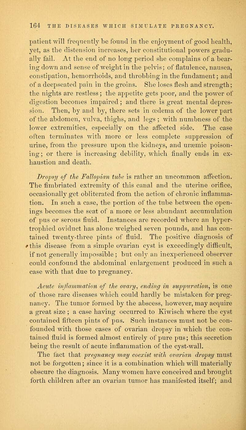 patient will frequently be found in the enjoyment of good health, yet, as the distension increases, her constitutional powers gradu- ally fail. At the end of no long period she complains of a bear- ing down and sense of weight in the pelvis; of flatulence, nausea, constipation, hemorrhoids, and throbbing in the fundament; and of a deepseated pain in the groins. She loses flesh and strength; the nights are restless; the appetite gets poor, and the power of digestion becomes impaired; and there is great mental depres- sion. Then, by and by, there sets in cedema of the lower part of the abdomen, vulva, thighs, and legs ; with numbness of the lower extremities, especially on the afl^ected side. The case often terminates with more or less complete suppression of urine, from the pressure upon the kidneys, and ursemic poison- ing; or there is increasing debility, which finally ends in ex- haustion and death. Dropsy of the Fallojnan tube is rather an uncommon afieetion. The fimbriated extremity of this canal and the uterine orifice, occasionally get obliterated from the action of chronic inflamma- tion. In such a case, the portion of the tube between the open- ings becomes the seat of a more or less abundant accumulation of pus or serous fluid. Instances are recorded where an hyper- trophied oviduct has alone weighed seven pounds, and has con- tained twenty-three pints of fluid. The positive diagnosis of #this disease from a simple ovarian cyst is exceedingly difiicult, if not generally impossible ; but only an inexperienced observer could confound the abdominal enlargement produced in such a case with that due to pregnancy. Acute inflammation of the ovary, ending in suppuration, is one of those rare diseases which could hardly be mistaken for preg- nancy. The tumor formed by the abscess, however, may acquire a great size ; a case having occurred to Kiwisch where the cyst contained fifteen pints of pus. Such instances must not be con- founded with those cases of ovarian dropsy in which the con- tained fluid is formed almost entirely of pure pus; this secretion being the result of acute inflammation of the cyst-wall. The fact that pregnancy may coexist with ovarian dropsy must not be forgotten; since it is a combination which will materially obscure the diagnosis. Many women have conceived and brought forth children after an ovarian tumor has manifested itself; and