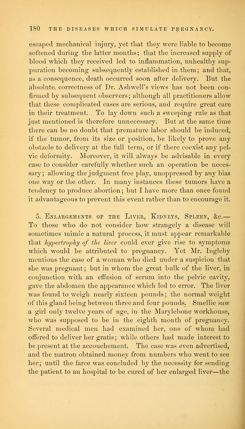 escaped mechanical injury, yet that they were liable to become softened during the latter months; that the increased supply of blood which they received led to inflammation, unhealthy sup- puration becoming subsequently established in them; and that, as a consequence, death occurred soon after delivery. But the absolute correctness of Dr. Ashwell's views has not been con- firmed by subsequent observers; although all practitioners allow that these complicated cases are serious, and require great care in their treatment. To lay down such a sweeping rule as that just mentioned is therefore unnecessary. But at the same time there can be no doubt that premature labor should be induced, if the tumor, from its size or position, be likely to prove any obstacle to delivery at the full term, or if there coexist any pel- vic deformity. Moreover, it will always be advisable in every case to consider carefully whether such an operation be neces- sary; allowing the judgment free play, unoppressed by any bias one way or the other. In many instances these tumors have a tendency to produce abortion; but I have more than once found it advantageous to prevent this event rather than to encourage it. 5. Enlargements of the Liver, Kidneys, Spleen, &c,— To those who do not consider how strangely a disease will sometimes mimic a natural process, it must appear remarkable that hypertrophy of the liver could ever give rise to symptoms which would be attributed to pregnancy. Yet Mr. lugleby mentions the case of a woman who died under a suspicion that she was pregnant; but in whom the great bulk of the liver, in conjunction with an eftusion of serum into the pelvic cavity, gave the abdomen the appearance which led to error. The liver was found to weigh nearly sixteen pounds; the normal weight of this gland being between three and four pounds. Smellie saw a girl only twelve years of age, in the Marylebone workhouse, who was supposed to be in the eighth month of pregnancy. Several medical men had examined her, one of whom had oifered to deliver her gratis; while others had made interest to be present at the accouchement. The case was even advertised, and the matron obtained money from numbers who went to see her; until the farce was concluded by the necessity for sending the patient to an hospital to be cured of her enlarged liver—the