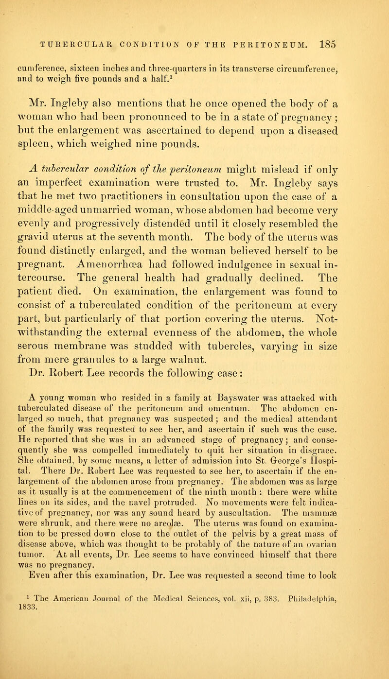 cuniference, sixteen inches and three-quarters in its transverse circumference, and to weigh five pounds and a half,^ Mr. Inglebj also mentions that he once opened the body of a woman who had been pronounced to be in a state of pregnancy ; but the enlargement was ascertained to depend upon a diseased spleen, which weighed nine pounds. A tubercular condition of the peritoneum might mislead if only an imperfect examination were trusted to. Mr. Ingleby says that he met two practitioners in consultation upon the case of a middle-aged unmarried woman, wdiose abdomen had become very evenly and progressively distended until it closely resembled the gravid uterus at the seventh month. The body of the uterus was found distinctly enlarged, and the woman believed herself to be pregnant. Amenorrhoea had followed indulgence in sexual in- tercourse. The general health had gradually declined. The patient died. On examination, the enlargement was found to consist of a tuberculated condition of the peritoneum at every part, but particularly of that portion covering the uterus. ISTot- withstanding the external evenness of the abdomen, the whole serous membrane was studded with tubercles, varying in size from mere granules to a large walnut. Dr. Robert Lee records the following case: A young woman who resided in a family at Bayswater was attacked with tuberculated disease of the peritoneum and omentum. The abdomen en- larged so much, that pregnancy was suspected ; and the medical attendant of the family was requested to see her, and ascertain if such was the case. He reported that she was in an advanced stage of pregnancy; and conse- quently she was compelled immediately to quit her situation in disgrace. She obtained, by some means, a letter of admission into St. George's Hospi- tal. There Dr. Robert Lee was requested to see her, to ascertain if the en- largement of the abdomen arose from pregnancy. The abdomen was as large as it usually is at the commencement of the ninth month : there were white lines on its sides, and the navel protruded. No movements were felt indica- tive of pregnancy, nor was any sound heard by auscultation. The mammae were shrunk, and there were no areolae. The uterus was found on examina- tion to be pressed down close to the outlet of the pelvis by a great mass of disease above, which was thought to be probably of the nature of an ovarian tumor. At all events, Dr. Lee seems to have convinced himself that there was no pregnancy. Even after this examination, Dr. Lee was requested a second time to look 1 The American Journal of the Medical Sciences, vol. xii, p. 383. Philadelphia, 1833.