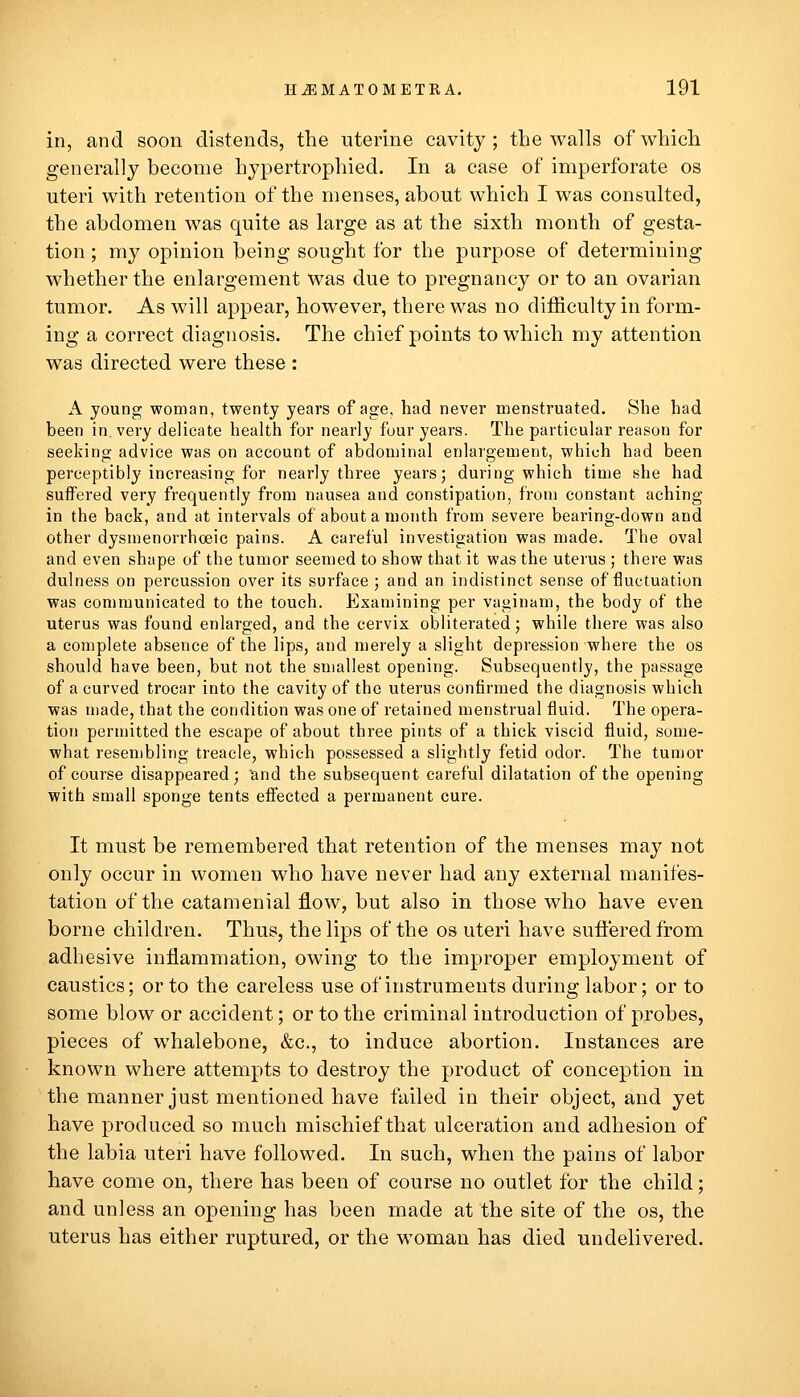 in, and soon distends, tlie uterine cavity ; the walls of which generally become hypertrophied. In a case of imperforate os uteri with retention of the menses, about which I was consulted, the abdomen was quite as large as at the sixth month of gesta- tion ; my opinion being sought for the purpose of determining whether the enlargement was due to pregnancy or to an ovarian tumor. As will appear, however, there was no difficulty in form- ing a correct diagnosis. The chief points to which my attention was directed were these : A young woman, twenty years of age, had never menstruated. She had been in. very delicate health for nearly four years. The particular reason for seeking advice was on account of abdoiuinal enlargement, which had been perceptibly increasing for nearly three years; during which time she had suffered very frequently from nausea and constipation, from constant aching in the back, and at intervals of about a month from severe bearing-down and other dysmenorrhoeic pains. A careful investigation was made. The oval and even shape of the tumor seemed to show that it was the uterus ; there was dulness on percussion over its surface ; and an indistinct sense of fluctuation was communicated to the touch. Examining per vaginam, the body of the uterus was found enlarged, and the cervix obliterated; while there was also a complete absence of the lips, and merely a slight depression where the os should have been, but not the smallest opening. Subsequently, the passage of a curved trocar into the cavity of the uterus confirmed the diagnosis which was made, that the condition was one of retained menstrual fluid. The opera- tion permitted the escape of about three pints of a thick viscid fluid, some- what resembling treacle, which possessed a slightly fetid odor. The tumor of course disappeared; and the subsequent careful dilatation of the opening with small sponge tents efl'ected a permanent cure. It must be remembered that retention of the menses may not only occur in women who have never had any external manifes- tation of the catamenial flow, but also in those who have even borne children. Thus, the lips of the os uteri have suffered from adhesive inflammation, owing to the improper employment of caustics; or to the careless use of instruments during labor; or to some blow or accident; or to the criminal introduction of probes, pieces of whalebone, &c., to induce abortion. Instances are known where attempts to destroy the product of conception in the manner just mentioned have failed in their object, and yet have produced so much mischief that ulceration and adhesion of the labia uteri have followed. In such, when the pains of labor have come on, there has been of course no outlet for the child; and unless an opening has been made at the site of the os, the uterus has either ruptured, or the woman has died undelivered.