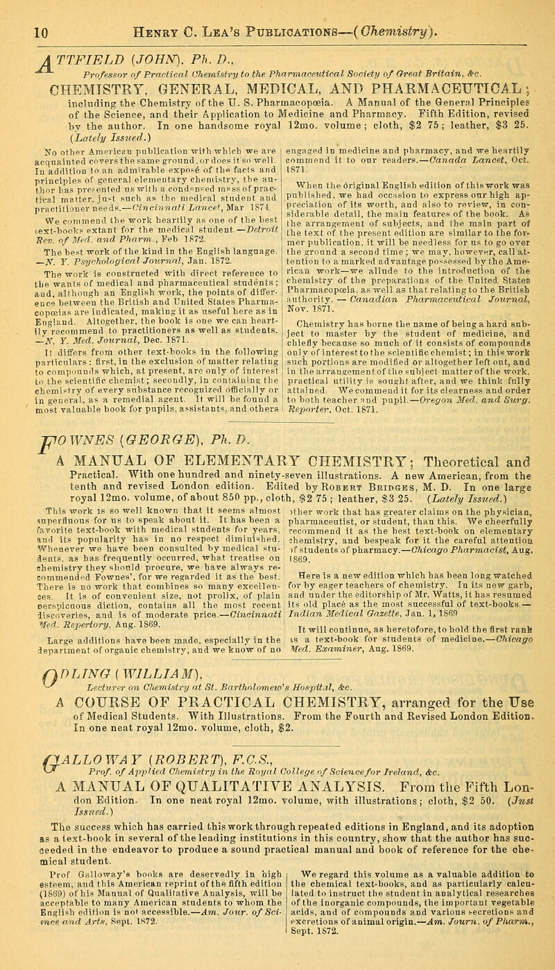 A TTFIELD {JOHN). Ph. D., ^ Professor of Practical Chemistry to the Pharmaceutical Society of Great Britain. See. CHEMISTRY, GENERAL, MEDICAL, AND PHARMACEUTICAL; inclufling the Chemistry of the U. S. Pharmacopoeia. A Manual of the General Principles of the Science, and their Application to Medicine and Pharmacy. Fifth Edition, revised by the author. In one handsome royal 12mo. volume ; cloth, $2 75 ; leather, $3 25. {Lately Issued.) engaged in medicine and pharmacy, and we heartily commend it to our readers.—Canada Lancet, Oct. 1871. No othev Amfvican publication with-which we are acquainted covers the same ground. or does it so well. In addition to an admirable expoi^^ of tho facts and principles of general elementary chemistry, the au- thor has presented us with a cond<^nKed rapssof prac- tical matter, ju*^t such as the medical student and practitioner needs.—Oineinnati Lancet, Mar 1874. We commend the work heartily as one of the best cext-books extant for the medical student.—Detroit Sev. of Med. and Pharm., Feb 1872. The best work of the kind in the English language. —N. Y. Psychological Journal, Jan. 1872. The work is constructed with direct reference to the wants of medical and pharmaceutical students; and, although an English work, the points of differ- ence between the British and United States Pharma- copoeias are indicated, making it as useful here as in England. Altogether, the book is one we can heart- ily recommend to practitioners as well as students. —iV. Y. Med. Journal, Dec. 1871. It differs from other text-books in the following particulars : first, in the exclusion of matter relating to compounds which, at present, are only of interest to the scientific chemist; secondly, in containing the chemistry of every substance recognized officially or in general, as a remedial agent. It will be found a most valuable book for pupils, assistants, and others When the 6riginal English edition of thiswork was published, we had occasion to express our high ap- preciation of its worth, and also to review, in con- siderable detail, the main features of the book. As the arrangement of subjects, and the main part of the text of the present edition are similar to the for- mer publication, it will be needless for us to go over the ground a second time ; we may, however, call at- tention to a marked advantage possessed by the Ame- rican work—we allude to the introduction of the chemistry of the preparations of the United States Pharmacopoeia, as well as that relating to the British authority. — Canadian Pharmaceutical Journal, Nov. 1871. Chemistry has borne the name of being a hard snb- ject to master by the student of medicine, and chiefly because so much of it consists of compounds only of interest to the scientific chemist; in thiswork such portions are modified or altogether left out, and in thearrangementof the subject-matter of the work, practical utility is sought after, and we think fully attained. We commend it for its clearness and order to both teacher and pupil.—Oregon Med. and Surg. Reporter. Oct. 1871. F OWNES {GEORGE), Ph. D. A MANUAL OE ELEMENTARY CHEMISTRY; Theoretical and Practical. With one hundred and ninety-seven illustrations. A new American, from the tenth and revised London edition. Edited by Robert Bridges, M. D. In one large royal 12mo. volume, of about 850 pp., cloth, .?!275 ; leather, $3 25. (Lately Tsswed.) This work is so well known that it seems almost ither work that has greater claims on the physician, superfluous for us to speak about it._ It has been a ' pharmaceutist, or student, than this. We cheerfully favorite text-book with medical students for years and its popularity has in no respect diminished Whenever we have been consulted by medical stu- dents, as has frequently occurred, what treatise on Bhemistry they should procure, we have always re- commendpd Fownes', for we regarded it as the best. There is no work that combines so many excellen recommend it as the best text-book on elementary shemistry, and bespeak for it the careful attention, vf students of pharmacy.—Chicago Pharmacist, Aug. 1869. Here is a new edition which has been long watched for by eager teachers of chemistry. In its new garb, ses. It is of convenient size, not prolix, of plain i and under the editorship of Mr. Watts, it has resumed oerspicuous diction, contains all the most recent its old place as the most successful of text-books.— discoveries, and is of moderate price.—OtJieiJuiaifi Indian Medical Gazette. Jan. 1, 1869 Med. Repertory, Aug. 1869. j j^ ^.^j continue, as heretofore, to hold the first rank Large additions have been made, especially in the 1 is a text-book for students of medicine.—C/trcag'o department of organic chemistry, and we know of no ' Med. Examiner, Aug. 1869. Q D LTNG { WILLI A M), ^ Lecturer on ChemiMry at St. Bartholomew''s Hospital, &c. A COURSE OE PRACTICAL CHEMISTRY, arranged for the Use of Medical Students. With Illustrations. From the Fourth and Revised London Edition. In one neat royal 12mo. volume, cloth, $2. fiALLOWAY {ROBERT), F.C.S., ^-^ Prof of Applied Chemi.i-fry in the Royal College of Science for Ireland., &c. A MANUAL OF QUALITATIVE ANALYSIS. From the Fifth Lon- don Edition. In one neat royal 12mo. volume, with illustrations; cloth, $2 50. (Just Iss7ied.) The success which has carried this work through repeated editions in England, and its adoption as a text-book in several of the leading institutions in this country, show that the author has suc- ceeded in the endeavor to produce a sound practical manual and book of reference for the che- mical student. Prof Galloway's books are deservedly in high esteem, and this American reprint of the fifth edition (1869) of his Manual of Qualitative Analysis, will be acceptable to many American students to whom the English edition is not accessible.—Am. Jour, of Sci- ence and Arts, Sept. 1.S72. We regard this volume as a valuable addition to the chemical text-hooks, and as particularly calcu- lated to instruct the student in analytical re.searches of the inorganic compounds, the important vegetable acids, and of compounds and various secretions and excretions of animal origin.—Am,. Journ. of Pharm., Sept. 1S72.