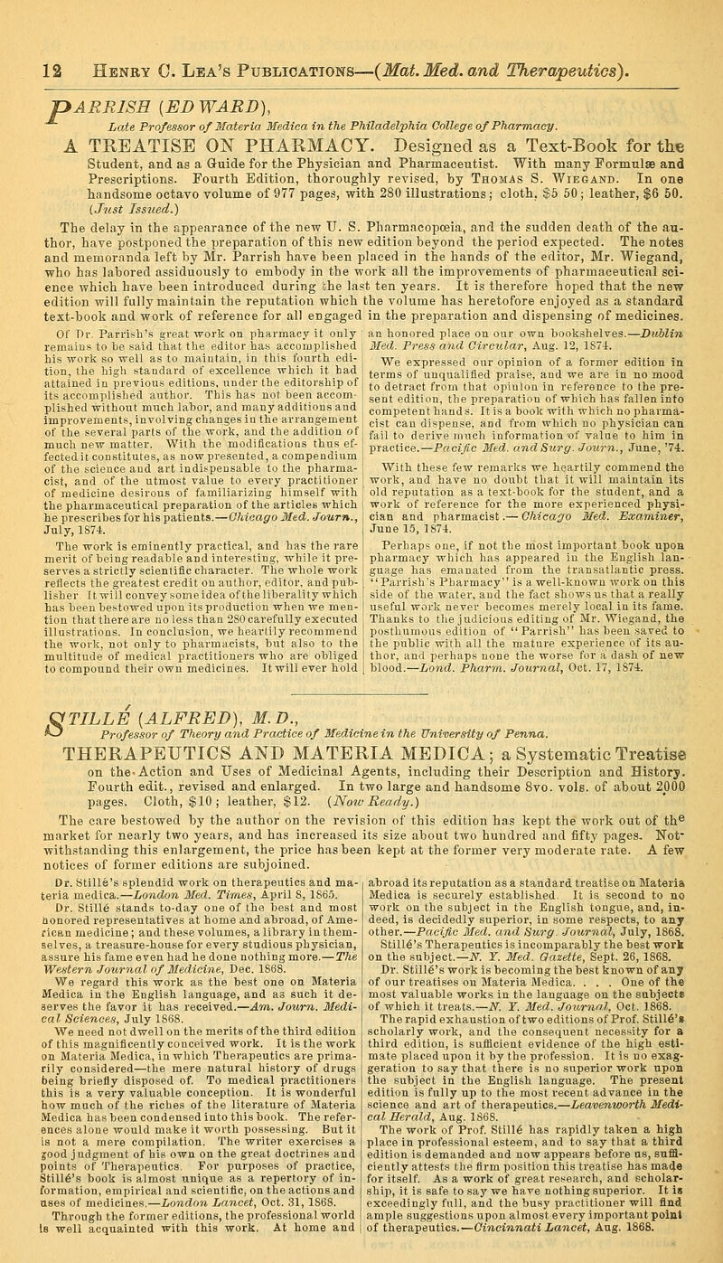 pARRISH [ED WARD), Late Professor of Materia Medica in the Philadelphia College of Pharmacy. A TREATISE 01^ PHARMACY. Designed as a Text-Book for the Student, and as a Guide for the Physician and Pharmaceutist. With many Formulae and Prescriptions. Fourth Edition, thoroughly revised, by Thomas S. WiBaAND. In one handsome octavo volume of 977 pages, with 280 illustrations; cloth, $5 50 j leather, $6 50. (.Jnst Issued.) The delay in the appearance of the new U. S. Pharmacopoeia, and the sudden death of the au- thor, have postponed the preparation of this new edition beyond the period expected. The notes and memoranda left by Mr. Parrish have been placed in the hands of the editor, Mr. Wiegand, who has labored assiduously to embody in the work all the improvements of pharmaceutical sci- ence which have been introduced during ohe last ten years. It is therefore hoped that the new edition will fully maintain the reputation which the volume has heretofore enjoyed as a standard text-book and work of reference for all engaged in the preparation and dispensing of medicines. Of Dr. Parrish's great work on pharmacy it only an honored place on our own bookshelves.—Dublin remains to be said that the editor has accomplished his work so well as to maintain, in this fourth edi- tion, the high standard of excellence which it had attained in previous editions, under the editorship of its accomplished author. This has not been accom- plished without much labor, and many additions and improvements, involving changes in the arrangement of the several parts of the work, and the addition o Med. Press and Circular, Aug. 12, 187-1. We expressed our opinion of a former edition in terms of unqualified praise, and we are in no mood to detract from that opinion in reference to the pre- sent edition, the preparation of which has fallen into competent hands. It is a book with which no pharma- cist can dispense, and from which no physician can fail to derive much information'of value to him in much new matter. With the modifications thiis ef- practice.—Pwci/Sc Med. and Surg. Journ., June, '74. fected it constitutes, as now presented, a compendium of the science and art indispensable to the pharma- I With these few remarks we heartily commend the cist, and of the utmost value to every practitioner [ work, and have no doubt that it will maintain its of medicine desirous of familiarizing himself with i old reputation as a text-book for the student, and a the pharmaceutical preparation of the articles which work of reference for the more experienced physi he prescribes for his patients.—Chicago Med. Journ., July, 1874. The work is eminently practical, and has the rare merit of being readable and interesting, while it pre- serves a strictly scientific character. The whole work reflects the greatest ci'edit on author, editor, and pub- lisher It will convey some idea of the liberality which has been bestowed upon its production when we men- tion that there are no less than 280 carefully executed illustrations. In conclusion, we heartily recommend the work, not only to pharmacists, but also to the multitude of medical practitioners who are obliged to compound their own medicines. It will ever hold cian and pharmacist.— Chicago Med. Examiner, June 15, 1874. Perhaps one, if not the most important book upon pharmacy which has appeared in the English Ian- • guage has emanated from the transatlantic press. Parrish's Pharmacy is a well-known work on this side of the water, and the fact shows us that a really useful work never becomes merely local in its fame. Thanks to the judicious editing of Mr. Wiegand, the posthumous edition of Parrish has been saved to the public with all the mature experience of its au- thor, and perhaps none the worse for a dash of new blood.—Land. Pharm. Journal, Oct. 17, 1874. OTILLE [ALFRED], M.D., ^ Professor of Theory and Practice of Medicine in the University of Penna. THERAPEUTICS AND MATERIA MEDICA; a Systematic Treatise on the-Action and Uses of Medicinal Agents, including their Description and History. Fourth edit., revised and enlarged. In two large and handsome 8vo. vols, of about 2000 pages. Cloth, $10 ; leather, $12. {Noiv Ready.) The care bestowed by the author on the revision of this edition has kept the work out of th^ market for nearly two years, and has increased its size about two hundred and fifty pages. Not- withstanding this enlargement, the price has been kept at the former very moderate rate. A few notices of former editions are subjoined. Dr. 8tille's splendid work on therapeutics and ma- teria medica.—London Med. Ti-mes, April 8, 1865. Dr. Still6 stands to-day one of the best and most honored representatives at home and abroad, of Ame- rican medicine; and these volumes, a library in them- selves, a trea.sure-house for every studious physician, assure his fame even had he done nothing more.—The Western Journal of Medicine, Dec. 1868. We regard this work as the best one on Materia Medica in the English language, and as such it de- serves the favor it has received.—Am. Journ. Medi- cal Sciences, July 1868. We need not dwell on the merits of the third edition of this m?„gnificently conceived wox'k. It is the work on Materia Medica, in which Therapeutics are prima- rily considered—the mere natural history of drugs being briefly disposed of. To medical practitioners this is a very valuable conception. It is wonderful how much of the riches of the literature of Materia Medica has been condensed into this book. The refer- ences alone would make it worth possessing. But it is not a mere compilation. The writer exercises a ■jood judgment of his own on the great doctrines and points of Therapeutics. For purposes of practice, Still6's book is almost unique as a repertory of in- formation, empirical and scientific, on the actions and uses of medicines.—London Lancet, Oct. 31, 1868. Through the former editions, the professional world Is well acquainted with this work. At home and abroad its reputation as a standard treatise on Blateria Medica is securely established. It is second to no work on the subject in the English tongue, and, in- deed, is decidedly superior, in some respects, to any other.—Pacific Med. and Surg. Journal, July, 1868. Stmt's Therapeutics is incomparably the best work on the subject.—iSr. Y. Med. Gazette, Sept. 26, 1868. Dr. Stmt's work is becoming the best known of any of our treatises on Materia Medica. . . . One of the most valuable works in the language on the subjects of which it treats.—N. Y. Med. Journal, Oct. 1868. The rapid exhaustion of two editions of Prof. Still6'» scholarly work, and the consequent necessity for a third edition, is sufficient evidence of the high esti- mate placed upon it by the profession. It is no exag- geration to say that there is no superior work upon the subject in the English language. The present edition is fully up to the most recent advance in the science and art of therapeutics.—Leavenworth Medi- cal Herald, Aug. 1868. The work of Prof. Still6 has rapidly taken a high place in professional esteem, and to say that a third edition is demanded and now appears before us, suffi- ciently attests the firm position this treatise has ma4e for itself. As a work of great reseai'ch, and scholar- ship, it is safe to say we have nothing superior. It Is exceedingly full, and the busy practitioner will find ample suggestions upon almost every important point of therapeutics.—Cincinnati Lancet, Aug. 1868.