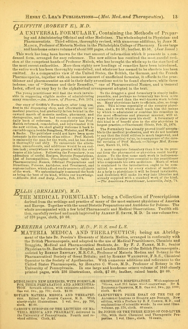 Q.RIFFITH [ROBERT E.), M.D. A FNIYBRSAL FORMULARY, Containing the Methods of Prtpav- ing and Administering OfBcinal and other Medicines. The whole adapted to Physiciani and Pharmaceutists. Third edition, thoroughly revised, with numerous additions, bj John M. Maisch, Professor of Materia Medica in the Philadelphia College of Pharm.icy. In one large andhandsome octavo volume of about 800 pages, cloth, $4 50 ; leather, $5 50. {Just Issjted ) This work has long been known for the vast amount of information which it presents in n con- densed form, arranged for ensy reference. The new edition has received the most careful revi- sion at the competent hands of Professor Maisch, who has brought the whole up to the slan'lard of the most recent authorities. More than eighty new headings of remedies have been introduced, the entire work has been thoroughly remodelled, and whatever has seemed to be obsolete has been omitted. As a comparative view of the United States, the British, the German, and the French Pharmaeoposias, together with an immense amount of unoiBcinal formulas, it affords to the prac- titioner and pharmaceutist an aid in their daily avocations not to be found elsewhere, while three indexes, one of Diseases and their Remedies, one of Pharmaceutical Names, and a lieneral Index, afford an easy key to the alphabetical arrangement adopted in the text. To the druggist a good formulary is simply indis- pensable, and perhap-s no formulary has been irrire extensively used than the well-known work before us. Many physicians have to officiate, also, as drug- The young practitioner will find the work invalu- able in suggesting eligible modes of administering many i-emedies.—Am. Journ. of Pharm., Feb. 1874. Our copy of Griffith's Formulary, after long use, first in the dispensing shop, and afterwards in our medical practice, had gradually fallen behind in the onward march of materia medica, pharmacy, and iherapeutios, until we had ceased to consult it as a daily book of reference. So completely has Prof. Maisch reformed, remodelled, and rejuvenated it in the new edition, we shall gladly welcome it back to ourtable again heside Dunglison, Webster, and Wood & Bache. The publisher could not have been more fortunate in tlie selection of an editor. Prof. Maisch is eminently the man for the work, and he has done it thoroughly and ably. To enumerate the altera- tions, amendments, and additions would be an end- less task; everywhere we are greeted with the evi- dences of his labor. Following the Formulary, is an addendum of useful Recipes, Dietetic Preparations, List of Incompatibles, Posological table, table of Pharmaceutical Names, Officinal Preparations and Directions, Poisons, Antidotes, and Treatment, and copious indices, which aiford ready access to all parts of the work. We unhesitatingly commend the book as being the best of its kind, within our knowledge. —Atlanta 3Ied. and Surgr. Journ., Feb. 1874. ists. This is true especially of the country physi- cian, and a work which shall teach him the means by which to administer or combine his remedies in tlie most efficacious and pleasant manner, will al- ways hold its place upon his shelf. A formulary of this kind is of benefit also to the city physician in largest practice.—Cincinnati Qlinic, Feb. 21, 1874. The Formulary has already proved itself accepta- ble to the medical profession, and we do not hesitate to say that the third edition is much improved, and of greater practical value, in consequence of the care- ful revision of Prof. Maisch.—C/iicagro Med. Exam- iner, March 15, 1874. A more complete formulary than it is in its pres- ent form the pharmacist or physician could hardly desire. To the first some such work is indispensa- ble, and it is hardly les.s essential to the practitioner who compounds his own medicines. Much of what is contained in the introduction ought to be com- mitted to memory by every student of medicine. As a help to physicians it will be found invaluable, and doubtless will make its way into libraries not already supplied with a standard work of the kind. — The American Practitioner, Louisville, July, '74. MLLIS {BENJAMIN), M.D. ' THE MEDICAL FORMULARY: being a Collection of Prescriptions derived from the writings and practice of many of the most eminent physicians of America and Europe. Together with the usual Dietetic Preparations and Antidotes for Poisons. The whole accompanied with a few brief Pharmaceutic and Medical Observations. Twelfth edi- tion, carefully revised and much improved by Albert H. Smith, M.D. In one volumeSve. of 376 pages, cloth, $.3 00. 'pEREIRA [JONATHAN), M.D., F. R.S. and L.S. MATERIA MEDICA AND THERAPEUTICS; being an Abridg- ment of the late Dr. Pereira's Elements of Materia Medica, arranged in conformity with the British Pharmacopoeia, and adapted to the use of Medical Practitioners, Chemists and Druggists, Medical and Pharmaceutical Students, &c. By F. J. Farre!, M.D., Senior Physician to St. Bartholomew's Hospital, and London Editor of the British Pharmacopoeia; assisted by Robert Bentley, M.R.C.S., Professor of Materia Medica and Botany to the Pharmaceutical Society of Great Britain; and by Robert Warington, F.R.S., Chemical Operator to the Society of Apothecaries. With numerous additions and references to the United States Pharmacopoeia, by Horatio C. Wood, M.D., Professor of Botany in the University of Pennsylvania. In one large and h.andsome octavo volume of 1040 closely printed pages, with 236 illustrations, cloth, $7 00; leather, raised bands, $8 00. DUNGLISON'S NEW REMEDIES, WITH FORMtJL.aE FOR THEIR PREPARATION AND ADMINISTRA- TION. Seventh edition, with extensive additions. One vol. 8vo., pp. 770; cloth. $4 00. BOYLE'S MATERIA MEDICA AND THERAPEU- TICS. Edited by Joseph Carson, M. D. With ninety-eight illustrations. 1 vol. 8vo., pp. 700, cloth, is 00. CARSON'S SYNOPSIS OF THE LECTURES ON MA- TERIA MEDICA AND PHARMACY, delivered in the Universily of Pennsylvania. Fourth and re- vised edition. Cloth, .$3. ;HRISTIS0N'S dispensatory, with copious ad MHoTvs. and 2T.S larj^e worx^-sngraTings. Bv R Eglesfbld Griffith, M. D. One vol. 8vo., pp. 1000; cloth. $4 00. CARPENTER'S PRIZE ESSAY ON THE USE OF Alcoholic Liquors in Health and Disease. New edition, with a Preface by D. F. Condie, M.D., and explanations of scientific words. In one neat ]2mo. volume, pp. 178, cloth. 60 cents. De JONGH on the three kinds OF COD-LIVEE Oil, with their Chemical and Therapeutic Pro- perties. 1 vol. 12mo., cloth. 75 cents.