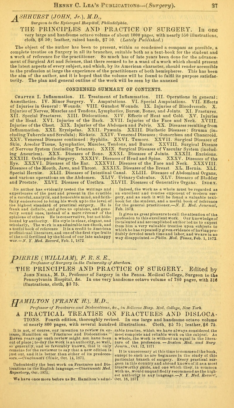 ASHHURST {JOHN, Jr.), M.D., Surgeon to the Epiacopal Hospital, Philadelphia. THE PRINCIPLES AND PRACTICE OF SURGERY. In one very large and handsome octavo volume of about 1000 pages, vfith nearly 550 illustrations, cloth, $6 50; leather, raised bands, $7 50, (Lately Published.) The object of the author has been to present, within as condensed a compass as possible, a complete treatise on Surgery in all its branches, suitable both as a text-book for the student and a work of reference for the practitioner. So much has of late years been done for the advance- ment of Surgical Art and Science, that there seemed to be a want of a work which should present the latest aspects of every subject, and which, by its American character, should render accessible to the profession at large the experience of the practitioners of both hemispheres. This has been the aim of the author, and it is hoped that the volume will be found to fulfil its purpose satisfac- torily. The plan and general outline of the work will be seen by the annexed COKDENSEB SUMMAKY OF CONTENTS. Chapter I. Inflammation. II. Treatment of Inflammation. III. Operations in general: Anaesthetics. IV. Minor Surgery. V. Amputations. VI. Special Amputations. VII. Effects of Injuries in General : Wounds. VIII. Gunshot Wounds. IX. Injuries of Bloodvessels. X. Injuries of Nerves, Muscles and Tendons, Lymphatics, Bursas, Bones, and Joints. XI. Fractures. XII. Special Fractures. XIII. Dislocations. XIV. Effects of Heat and Cold. XV. Injuries of the Head. XVI. Injuries of the Back. XVII. Injuries of the Face and Neck. XVIII. Injuries of the Chest. XIX. Injuries of the Abdomen and Pelvis. XX. Diseases resulting from Inflammation. XXI. Erysipelas. XXII. Pyaemia. XXIII. Diathetic Diseases : Struma (in- cluding Tubercle and Scrofula); Rickets. XXIV. Venereal Diseases; Gonorrhoea and Chancroid. XXV. Venereal Diseases continued : Syphilis. XXVI. Tumors. XXVII. Surgical Diseases of Skin, Areolar Tissue, Lymphatics, Muscles, Tendons, and Bursae. XXVIII. Surgical Disease of Nervous System (including Tetanus). XXIX. Surgical Diseases of Vascular System (includ ing Aneurism). XXX. Diseases of Bone. XXXI. Diseases of Joints. XXXII. Excisions XXXIII. Orthopaedic Surgery. XXXIV. Diseases of Head and Spine. XXXV. Diseases of the Eye. XXXVI. Diseases of the Ear. XXXVII. Diseases of the Face and Neck. XXXVIII Diseases of the Mouth, Jaws, and Throat. XXXIX. Diseases of the Breast. XL. Hernia. XLI Special Hernise. XLII. Diseases of Intestinal Canal. XLIII. Diseases of Abdominal Organs and various operations on the Abdomen. XLIV. Urinary Calculus. XLV. Diseases of Bladder and Prostate. XLVI. Diseases of Urethra. XLVII. Diseases of Generative Organs. Index Its author has evidently tested the writings and experieuces of the past and present in the crucible of a careful, analytic, and honorable mind, and faith- fuliy endeavored to bring his work up to the level of the highest standard of practical surgery. He is frank and definite, and gives us opinions, and gene- rally sound ones, instead of a mere resume of the opinions of others He is conservative, but not hide- bound by authority. His style is clear, elegant, and scholarly. The work is anadmirable tex-tbook, and a useful book of reference It is a credit to American professicmal literature, and one of the first ripe fruits of the soil fertilized by the blood of our late unhappy war.—iV. r. Med. Record, Feb, 1, 1872. Indeed, the work as a whole must be regarded as an excellent and concise exponent of modern sur gery, and as such it will be found a valuable text book for the student, and a useful book of reference for the general practitioner.—N. Y. Med. Journal, Feb. lS7a. It gives us great pleasure to call the attention of the profession to this excellent work. Our knowledgeof its talented and accomplished author led us to expect from him a very valuable treatise upon .subjects to which he has repeatedly given evidence of having pro- fitably devoted much time and labor, and we are in no way disappointed.—P7ii7a. Med. Times, ¥eh. 1,1872. piRRIE ( WILLIAM), F. R. S. E., -«- Professor of Surgery in the University of Aberdeen. THE PRINCIPLES AND PRACTICE OF SURGERY. Edited by John Nsill, M. D., Professor of Surgery in the Penna. Medical College, Surgeon to the Pennsylvania Hospital, &c. In one very handsome octavo volume of 780 pages, with 316 illustrations, cloth, $3 75. TJAMILTON {FRANK K), M.D., Professor of Fractures a.nd Di.ilocatio7is, &c., in Belleime Sosp. Med. College, New York. A PRACTICAL TREATISE ON FRACTURES AND DISLOCA- TIONS. Fourth edition, thoroughly revised. In one large and handsome octavo volume ol nearly 800 pages, with several hundred illustrations. Cloth, $5 75; leather, $6 75. It is not, of course, our intention to review in ex- censo, Hamilton on Fractures and Dislocations. Eleven years ago such review might not have been out of place ; to-day the work is an authority, so well, no generally, and so favorably known, that it only remains for the reviewer to say that a new edition is just out, and it is better than either of its predeces- rtors.—Cincinnati Clinic, Oct. 14, 1871. Undoubtedly the best work on Fractures and Dis- locations in the English language.—Cincinnati Med. Repertory, Oci. 1871. We have once more before us Dr. Hamilton's admi- rable treatise, which we have always considered the most complete and reliable work on the subject. As a whole, the work is without an equal in the litera ture of the profes.sion.—Boston Med. and Surg Jotirn., Oct. 12, 1871. It is unnecessary at this time to commend the book except to such as are beginners in the study of this particular branch of surgery. Every practical sur geon in this country and abroad knows of it as a most trustworthy guide, and one which they, in common with us, would unqualifiedly recommend as the high e.st authority in any language.—N. Y. Med. Record Oct. 16, 1871