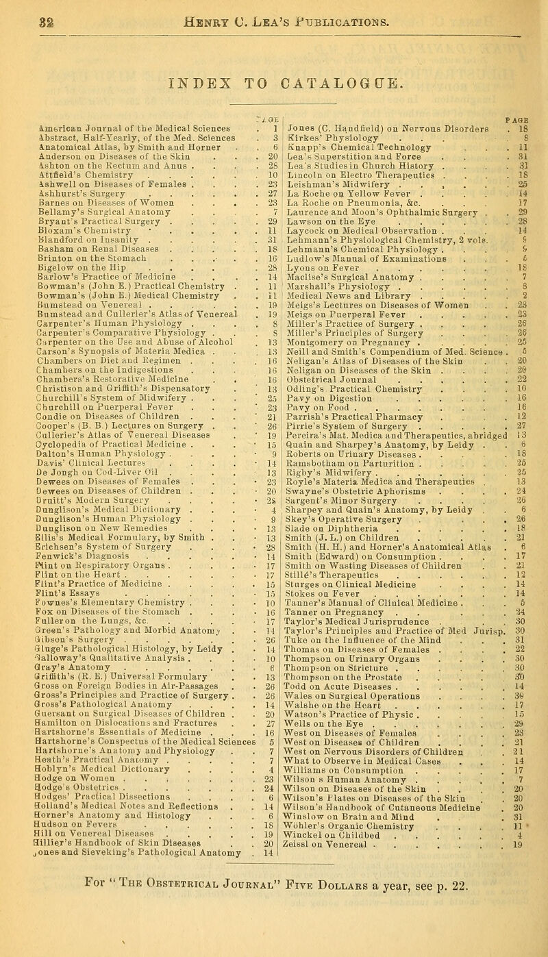 INDEX TO CATALOG[JE, imfetican Jottvnal of the Medical Sciences Abstract, Half-Yearly, of the Med. Sciences inatomical Atlas, by Smith and Horner Anderson on Diseases of the Skin ishton on the Rectum and Anus . Attfield's Chemistry .... ishwell on Diseases of Females . Ashhurst's Surgery .... Barnes on Diseases of Women Bellamy's Surgical Anatomy Bryant's Practical Surgery . Bloxam's Chemistry • . . . blandford on Insanity .... Basham on Renal Diseases . Brinton on the Stomach Bigelow on the Hip .... Barlow's Practice of Medicine Bowman's (John E.) Practical Chemistry Bowman's (John E.) Medical Chemistry Bumstead on Venereal .... Bumstead and Cullerier's Atlas of Venereal Carpenter's Human Physiology . Carpenter's Comparative Physiology . Citrpenter on the Use and Abuse of Alcohol Carson's Synopsis of Materia Medica . Chambers on Diet and Begimen . Chambers on the Indigestions Chambers's Restorative Medicine Christison and Griffith's Dispensatory CLLurchiU's System of Midwifery . Churchill on Puerperal Fever Condie on Diseases of Children . Cooper's (B. B.) Lectures on Surgery . Cullerier's Atlas of Venereal Diseases Cyclopedia of Practical Medicine . Dalton's Human Physiology . Davis' Clinical Lectures De Jongh on Cod-Liver Oil Dewees on Diseases of Females Dewees on Diseases of Children . Oruitt's Modern Surgery Dunglison's Medical Dictionary . Dunglison's Human Physiology . Dunglison on New Remedies Ellis's Medical Formulary, by Smith . Erichsen's System of Surgery Fenwick's Diagnosis .... BHint on Respiratory Organs . Flint on tlie Heart Flint's Practice of Medicine . Flint's Essays Fownes's Elementary Chemistry . Fox on Diseases of the Stomach . FuUeron the Lungs, &c. Green's Pathology and Morbid Anatom j Gibson's Surgery i5 luge's Pathological Histology, by Leidy 'lialloway's Qualitative Analysis . Gray's Anatomy Srifflth's (R. E.) Universal Formulary Gross on Foreign Bodies in Air-Passages Gross's Principles and Practice of Surgery Gross's Pathological Anatomy Guersant on Surgical Diseases of Children Bamilton on Dislocations and Fractures Bartshorne's Essentials of Medicine . Hartshorne's Conspectus of the Medical Science Hartshorne's Anatomy and Physiology Heath's Practical Anaiomy . Hoblyn's Medical Dictionary Hodge on Woraou Hodge's Obstetrics Hodges' Practical Dissections Holland's Medical Notes and Reflections Horner's Anatomy and Histology Hudson on Fevers .... Hill on Venereal Diseases Hillie.r's Handbook of Skin Diseases J ones and Sieveking's Pathological Anatomy 1 3 6 20 28 10 23 27 23 7 29 11 31 18 16 28 1-t 11 11 19 19 dged Jones (C. Handfield) on Nervous Disorders Kirkes' Physiology Knapp's Chemical Technology Lea's Superstition and Force Lea's Studies in Church History . Lincoln on Electro Therajjeutics . Leishman's Midwifery . . , . La Roche <)u Yellow Fever . La Roche on Pneumonia, &c. Laurence and Moon's Ophthalmic Surgery Lawson on the Eye .... Laycock on Medical Observation . Lehmann's Physiological Chemistry, 2 vole Lehmann's Chemical Physiology . Ludlow's Manual of Examinations Lyons on Fever Maclise's Surgical Anatomy . Marshall's Physiology .... Medical News and Library . Meigs's Lectures on Diseases of Women Meigs on Puerperal Fever Miller's Practice of Surgery . Miller's Principles of Surgery Montgomery on Pregnancy . Neill and Smith's Compendium of Med. Science Neligan's Atlas of Diseases of the Skin Neligan on Diseases of the Skin Obstetrical Journal Odling's Practical Chemistry Pavy on Digestion Pavy on Food .... Parrish's Practical Pharmacy Pirrie's System of Surgery . Pereira's Mat. Medica and Therapeutics, ab Quain and Sharpey's Anatomy, by Leidy Roberts on Urinary Diseases . Ramshotham on Parturition . Rigby's Midwifery Royle's Materia Medica and Therapeutics Swayne's Obstetric Aphorisms Sargent's Minor Surgery Sharpey and Quain's Anatomy, by Leidy Skey's Operative Surgery Slade on Diphtheria .... Smith (J. L.) on Children Smith (H. H.) and Horner's Anatomical Atla Smith (Edward) on Consumption . Smith on Wasting Diseases of Children Still6's Therapeutics .... Sturges on Clinical Medicine Stokes OQ Fever Tanner's Manual of Clinical Medicine . Tanner on Pregnancy Taylor's Medical Jurisprudence . Taylor's Principles and Practice of Med J Tuke on the Influence of the Mind Thomas on Diseases of Females Thompson on Urinary Organs Thompson on Stricture . Thompson on the Prostate Todd on Acute Diseases . Wales on Surgical Operations Walshe on the Heart Watson's Practice of Physic . Wells on the Eye . West on Diseases of Females Weston Diseases of Children West on Nervous Disorders of Children What to Observe in Medical Cases Williams on Consumption Wilson s Human Anatomy . Wilson on Diseases of the Skin . Wilson's Plates on Diseases of the Skin Wilson's Handbook of Cutaneous Medicine Winslow on Brain and Mind Wiihler's Organic Chemistry Winckel on Childbed Zeissl on Venereal urisp For  The Obstetrical Journal Five Dollabs a year, see p. 22.