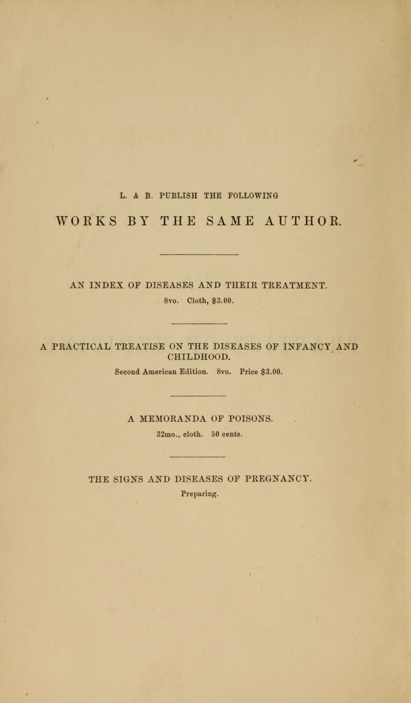 L. & B. PUBLISH THE FOLLOWING WORKS BY THE SAME AUTHOR. AN INDEX OF DISEASES AND THEIK TEEATMENT. 8vo. Cloth, $3.00. A PRACTICAL TREATISE ON THE DISEASES OF INFANCY AND CHILDHOOD. Second American Edition. 8vo. Price $3.00. A MEMORANDA OF POISONS. 32mo., cloth. 50 cents. THE SIGNS AND DISEASES OF PREGNANCY. Preparing.