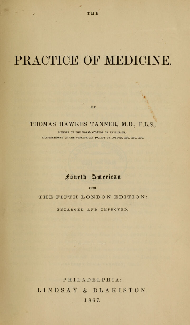 PRACTICE OF MEDICINE. BY THOMAS HAWKES TANNER, M.D., F.L.S., MEMBER OF THE ROYAL COLLEGE OF PHYSICIANS, VICE-PRESIDENT OF THE OBSTETRICAL SOCIETY OF LONDON, ETC. ETC. ETC. FROM THE FIFTH LONDON EDITION ENLARGED AND IMPROVED. PHILADELPHIA: LINDSAY & BLAKISTON. 18 67.