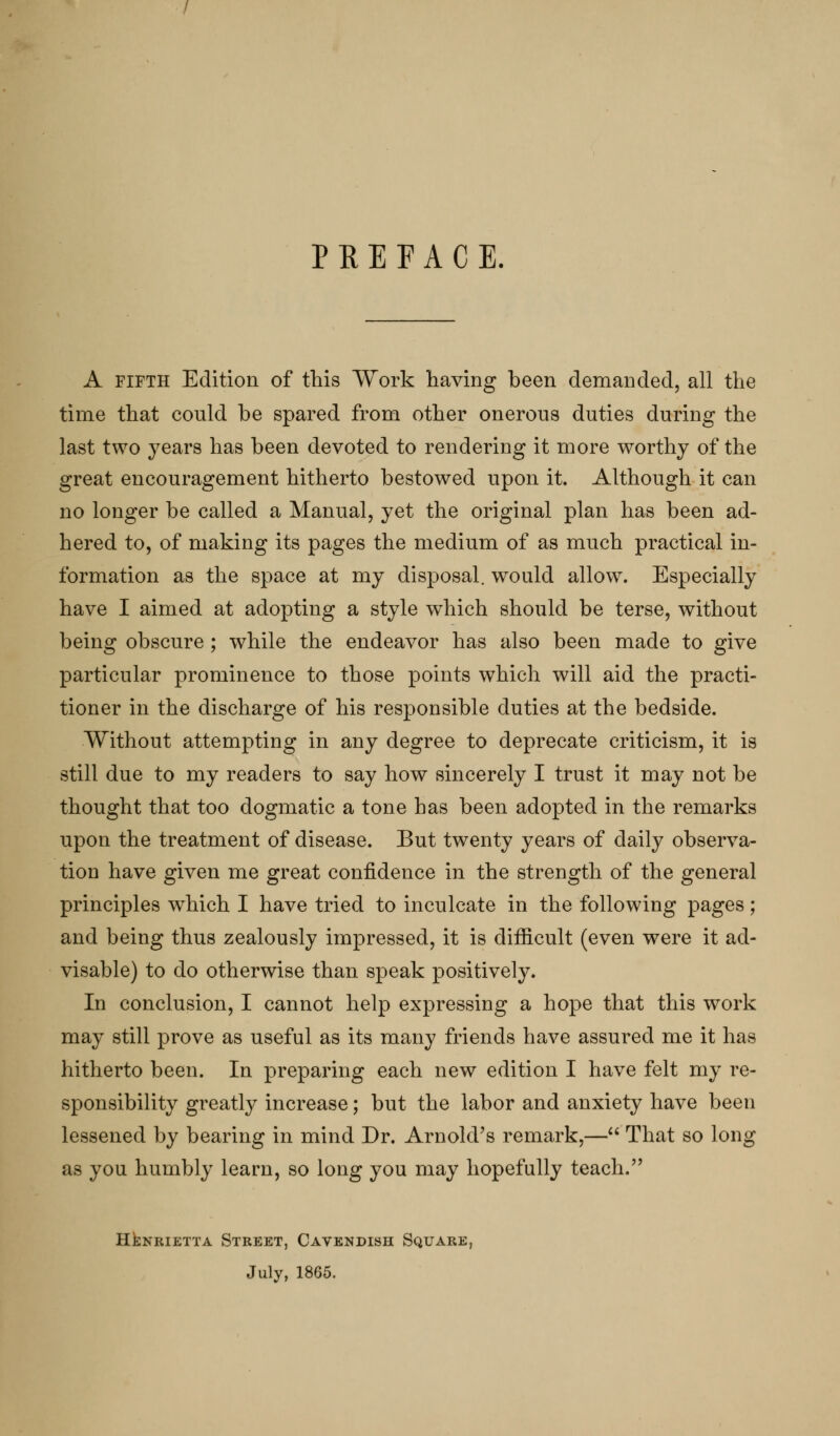 A FIFTH Edition of this Work having been demanded, all the time that could be spared from other onerous duties during the last two years has been devoted to rendering it more worthy of the great encouragement hitherto bestowed upon it. Although it can no longer be called a Manual, yet the original plan has been ad- hered to, of making its pages the medium of as much practical in- formation as the space at my disposal, would allow. Especially have I aimed at adopting a style which should be terse, without being obscure; while the endeavor has also been made to give particular prominence to those points which will aid the practi- tioner in the discharge of his responsible duties at the bedside. Without attempting in any degree to deprecate criticism, it is still due to my readers to say how sincerely I trust it may not be thought that too dogmatic a tone has been adopted in the remarks upon the treatment of disease. But twenty years of daily observa- tion have given me great confidence in the strength of the general principles which I have tried to inculcate in the following pages; and being thus zealously impressed, it is difficult (even were it ad- visable) to do otherwise than speak positively. In conclusion, I cannot help expressing a hope that this work may still prove as useful as its many friends have assured me it has hitherto been. In preparing each new edition I have felt my re- sponsibility greatly increase; but the labor and anxiety have been lessened by bearing in mind Dr. Arnold's remark,— That so long as you humbly learn, so long you may hopefully teach. HENRIETTA Street, Cavendish Square, July, 1865.