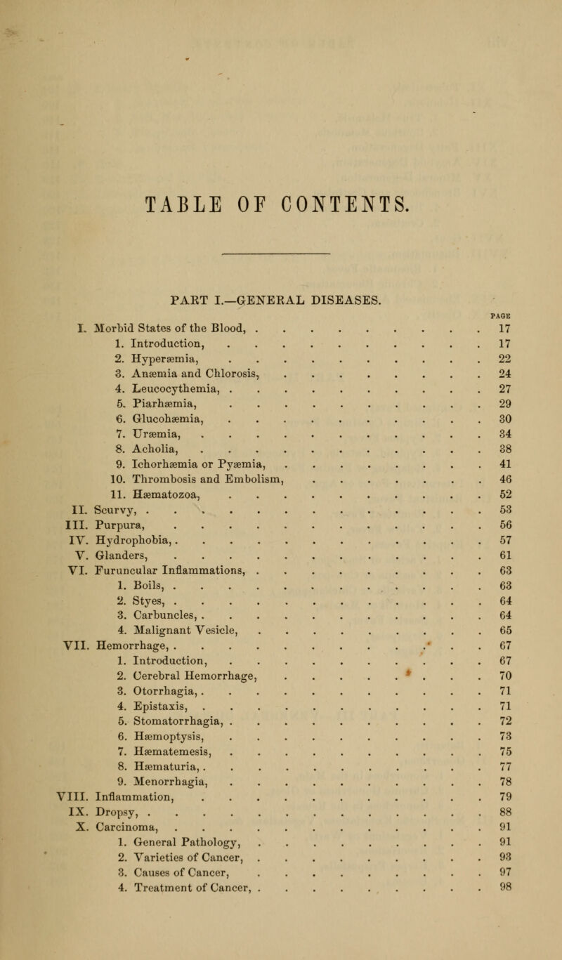 TABLE OF CONTENTS. PAKT I.—GENEKAL DISEASES. PAGE L Morbid States of the Blood, 17 1. Introduction, 17 2. Hyperaemia, 22 3. Anasmia and Chlorosis, 24 4. Leucocythemia, 27 5. Piarhaemia, 29 6. Glucohaemia, 30 7. Urgemia, 34 8. Acholia, 38 9. Ichorhaemia or Pyaemia, 41 10. Thrombosis and Embolism, 46 11. Haematozoa, 62 II, Scurvy, 63 III. Purpura, 66 IV. Hydrophobia, 57 V. Glanders, 61 VI. Furuncular Inflammations, 63 1. Boils, 63 2. Styes, 64 3. Carbuncles, 64 4. Malignant Vesicle, 65 VII. Hemorrhage, * . .67 1. Introduction, 67 2. Cerebral Hemorrhage, * . . .70 3. Otorrhagia, 71 4. Epistaxis, 71 5. Stomatorrhagia, 72 6. Haemoptysis, 73 7. Haematemesis, 75 8. Haematuria, 77 9. Menorrhagia, 78 VIII. Inflammation, 79 IX. Dropsy, 88 X. Carcinoma, 91 1. General Pathology, 91 2. Varieties of Cancer, 93 3. Causes of Cancer, 97 4. Treatment of Cancer, 98