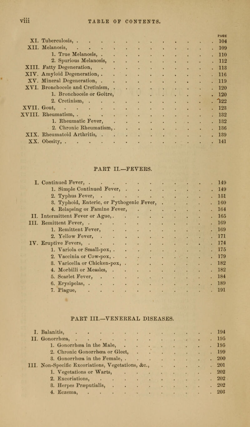 PAGE XI. Tuberculosis, 104 XII. Melanosis, 109 1. True Melanosis, 110 2. Spurious Melanosis, 112 XIII. Patty Degeneration, 113 XIV. Amyloid Degeneration, 116 XY. Mineral Degeneration, 119 XVI. Bronchocele and Cretinism, 120 1. Bronchocele or Goitre, 120 2. Cretinism, 122 XVII. Gout, 123 XVIII. Rheumatism, 132 1. Rheumatic Fever, 132 2. Chronic Rheumatism, 136 XIX. Rheumatoid Arthritis, 139 XX. Obesity, 141 PART II.—FEVERS, I. Continued Fever, 149 1. Simple Continued Fever, 149 2. Typhus Fever, 161 3. Typhoid, Enteric, or Pythogenic Fever, 160 4. Relapsing or Famine Fever, 164 II. Intermittent Fever or Ague, 165 III. Remittent Fever, 169 1. Remittent Fever, 169 2. Yellow Fever, 171 IV. Eruptive Fevers, 174 1. Variola or Small-pox, 175 2. Vaccinia or Cow-pox, • . . .179 3. Varicella or Chicken-pox, 182 4. Morbilli or Measles, . 182 6. Scarlet Fever, 184 6. Erysipelas, 189 7. Plague, 191 PART III.—VENEREAL DISEASES, I. Balanitis, . 194 II. Gonorrlioea, . 195 1. Gonorrhoea in the Male, . 195 2. Chronic Gonorrhoea or Gleet, . 199 3. GonorrlKEa in the Female, . . 200 111. Non-Spccific Excoriations, Vegetations, &c., . 201 1. Vegetations or Warts, . . . . . 202 2. Excoriations, . 202 3. Herpes Prasputialis, .... . 202 4. Eczema, . 203