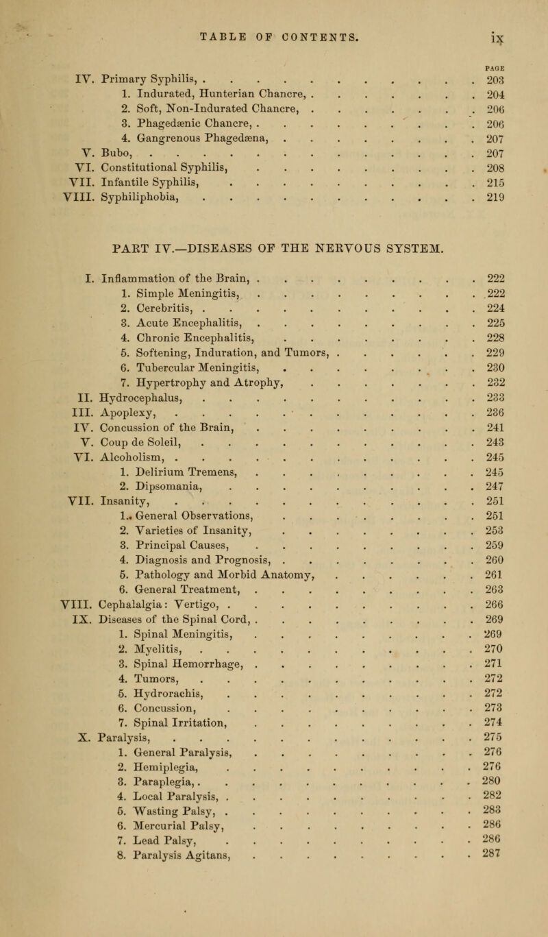 PAGE ly. Primary Syphilis, 203 1. Indurated, Hunterian Chancre, 204 2. Soft, Non-Indurated Chancre, 206 3. Phagedaenic Chancre, . . 206 4. Gangrenous Phagedsena, 207 V. Bubo, 207 VI. Constitutional Syphilis, 208 VII. Infantile Syphilis, 215 VIII. Syphiliphobia, 219 PAKT IV.—DISEASES OF THE NERVOUS SYSTEM. I. Inflammation of the Brain, 222 1. Simple Meningitis, .222 2. Cerebritis, 224 3. Acute Encephalitis, 225 4. Chronic Encephalitis, 228 6. Softening, Induration, and Tumors, ...... 229 6. Tubercular Meningitis, .280 7. Hypertrophy and Atrophy, 232 II. Hydrocephalus, 233 III. Apoplexy, .236 IV. Concussion of the Brain, 241 V. Coup de Soleil, 243 VI. Alcoholism, 245 1. Delirium Tremens, 245 2. Dipsomania, 247 VII. Insanity, 251 1., General Observations, 251 2. Varieties of Insanity, 253 3. Principal Causes, 259 4. Diagnosis and Prognosis, 260 5. Pathology and Morbid Anatomy, . . . . . .261 6. General Treatment, 263 VIII. Cephalalgia: Vertigo, 266 IX. Diseases of the Spinal Cord, 269 1. Spinal Meningitis, 269 2. Myelitis, 270 3. Spinal Hemorrhage, 271 4. Tumors, 272 5. Hydrorachis, 272 6. Concussion, 273 7. Spinal Irritation, 274 X. Paralysis, 275 1. General Paralysis, 276 2. Hemiplegia, 276 3. Paraplegia, 280 4. Local Paralysis, 282 5. Wasting Palsy, 283 6. Mercurial Palsy, 286 7. Lead Palsy, 286 8. Paralysis Agitans, 287