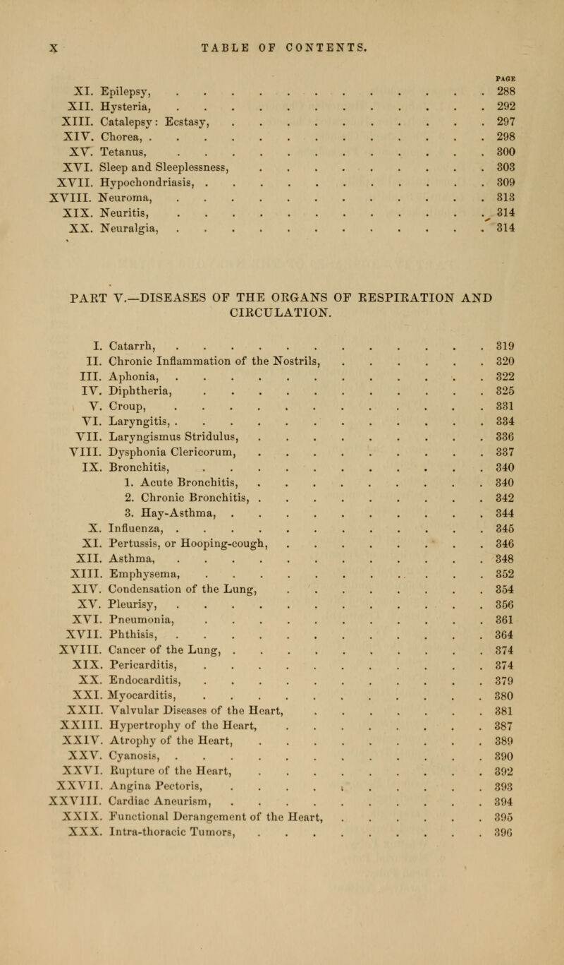 PAGE XI. Epilepsy, 288 XII. Hysteria, 292 XIII. Catalepsy: Ecstasy, 297 Xiy. Chorea, 298 XV. Tetanus, 300 XYI. Sleep and Sleeplessness, 303 XYII. Hypochondriasis, 309 XVIII. Neuroma, 313 XIX. Neuritis, ^314 XX. Neuralgia, ' 314 PAKT Y.—DISEASES OF THE OKGANS OF KESPIRATION AND CIKCULATION. I. Catarrh, 319 II. Chronic Inflammation of the Nostrils, 320 III. Aphonia, 322 lY. Diphtheria, 325 Y. Croup, 331 YI. Laryngitis, 334 YII. Laryngismus Stridulus, 336 YIII. Dysphonia Clericorum, 337 IX. Bronchitis, 340 1. Acute Bronchitis, 340 2. Chronic Bronchitis, 342 3. Hay-Asthma, 344 X. Influenza, 345 XI. Pertussis, or Hooping-cough, . 346 XII. Asthma 348 XIII. Emphysema, 352 XIY. Condensation of the Lung, 354 XY. Pleurisy, . 356 XYI. Pneumonia, 361 XYII. Phthisis, 364 XYIII. Cancer of the Lung, 374 XIX. Pericarditis, 374 XX. Endocarditis, 379 XXI. Myocarditis, 380 XXII. Yalvular Diseases of the Heart, 381 XXIII. Hypertrophy of the Heart, 387 XXIY. Atrophy of the Heart, 389 XXY. Cyanosis, 390 XXYI. Rupture of the Heart, 392 XXYII. Angina Pectoris, . . . . ; 393 XXYIII. Cardiac Aneurism, 394 XXIX. Functional Derangement of the Heart, 305 XXX. Intra-thoracic Tumors, 396