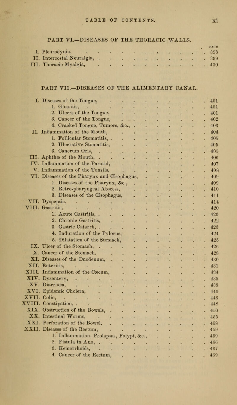 PAKT YI.—DISEASES OF THE THOEACIC WALLS. PAGE I. Pleurodynia, 398 IL Intercostal Neuralgia, 399 III. Thoracic Myalgia, 400 PAKT YII.—DISEASES OF THE ALIMENTAEY CANAL. I. Diseases of the Tongue, ,.,..,... 401 1. Glossitis, . . . . < 401 2. Ulcers of the Tongue, 401 3. Cancer of the Tongue, 402 4. Cracked Tongue, Tumors, &c., 408 II. Inflammation of the Mouth, 404 1. Follicular Stomatitis, 405 2. Ulcerative Stomatitis, 405 3. Cancrum Oris, 405 III. Aphthae of the Mouth, 406 IV. Inflammation of the Parotid, 407 V. Inflammation of the Tonsils, ........ 408 YI. Diseases of the Pharynx and (Esophagus, ...... 409 1. Diseases of the Pharynx, &c., . 409 2. Eetro-pharyngeal Abscess, ..... ... 410 3. Diseases of the (Esophagus, . 411 YII. Dyspepsia, 414 YIII. Gastritis, 420 1. Acute Gastritis, . . 420 2. Chronic Gastritis, 422 3. Gastric Catarrh, 423 4. Induration of the Pylorus, 424 5. Dilatation of the Stomach, 425 IX. Ulcer of the Stomach, 426 X. Cancer of the Stomach, ......... 428 XI. Diseases of the Duodenum, 430 XII. Enteritis, 431 XIII. Inflammation of the Caecum, 434 XIY. Dysentery, ............ 435 XY. Diarrhoea, 439 XYI. Epidemic Cholera, 440 XYII. Colic, 446 XYIII. Constipation, 448 XIX. Obstruction of the Bowels, 450 XX. Intestinal Worms, 455 XXI. Perforation of the Bowel, 458 XXII. Diseases of the Kectum, 459 1. Inflammation, Prolapsus, Polypi, &c., 459 2. Fistula in Ano, 466 3. Hemorrhoids, 467 4. Cancer of the Eectum, 469