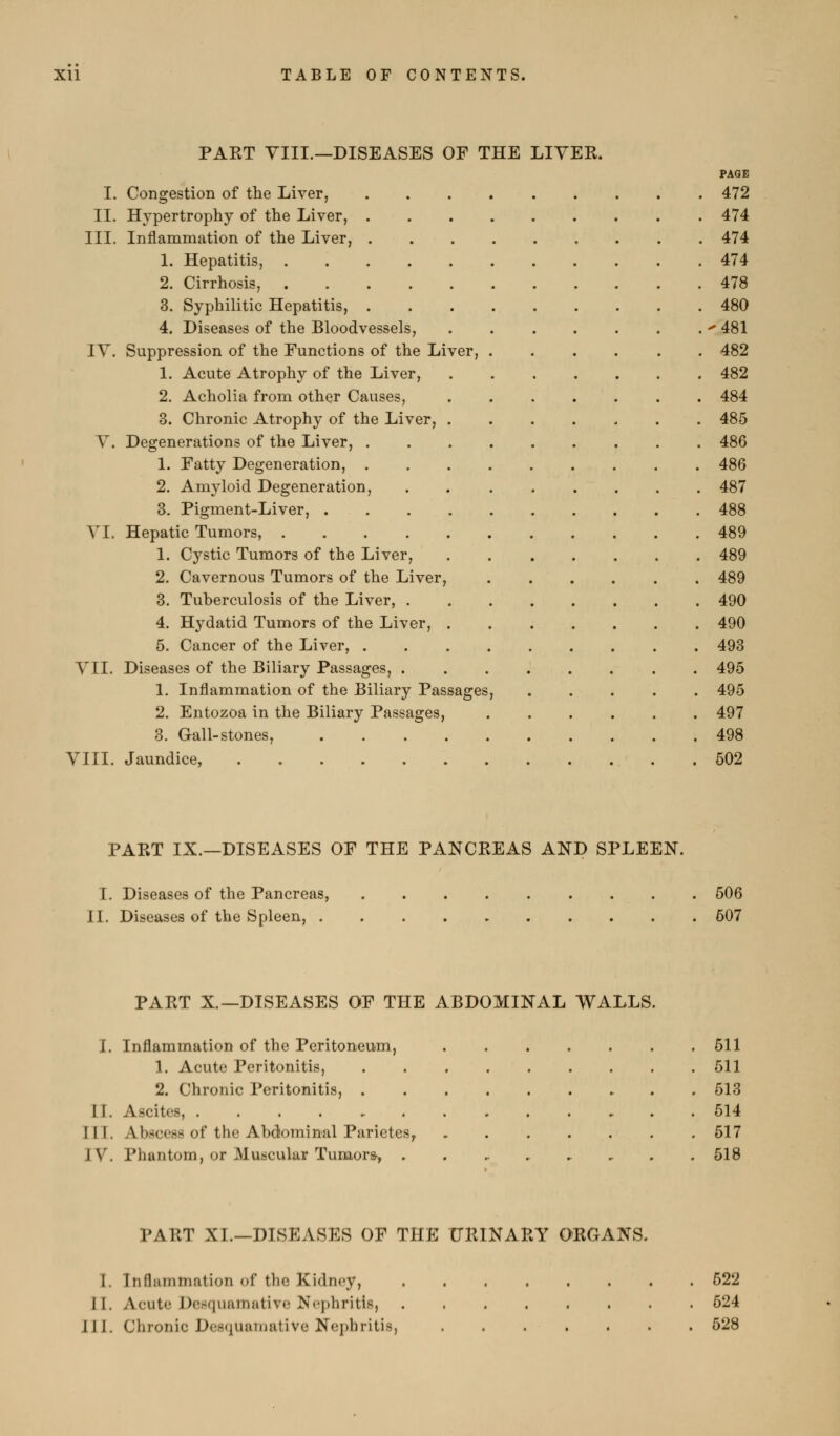 I. II. III. IT PAET VIII.—DISEASES OF THE LIYEK. PAGE Congestion of the Liver, 472 Hypertrophy of the Liver, 474 Inflammation of the Liver, 474 1. Hepatitis, 474 2. Cirrhosis, 478 3. Syphilitic Hepatitis, 480 4. Diseases of the Bloodvessels, 481 Suppression of the Functions of the Liver, ...... 482 1. Acute Atrophy of the Liver, 482 2. Acholia from other Causes, 484 3. Chronic Atrophy of the Liver, 485 Degenerations of the Liver, 486 1. Fatty Degeneration, 486 2. Amyloid Degeneration, . 487 3. Pigment-Liver, 488 Hepatic Tumors, 489 1. Cystic Tumors of the Liver, 489 2. Cavernous Tumors of the Liver, 489 3. Tuberculosis of the Liver, 490 4. Hydatid Tumors of the Liver, 490 5. Cancer of the Liver, 493 Diseases of the Biliary Passages, 495 1. Inflammation of the Biliary Passages, 495 2. Entozoa in the Biliary Passages, 497 3. Gall-stones, 498 VIII. Jaundice, . 602 VI. VII. PART IX.—DISEASES OF THE PANCREAS AND SPLEEN. I. Diseases of the Pancreas, II. Diseases of the Spleen, . 506 607 PART X.—DISEASES OF THE ABDOMINAL WALLS. I. II. III. IV. Inflammation of the Peritoneum, 1. Acute Peritonitis, 2. Chronic Peritonitis, . Ascites, Abscess of the Abdominal Parietes^ Phantom, or Muscular Tumora, 511 511 513 514 517 518 PART XL—DISEASES OF THE URINARY ORGANS. 1. Inflammation of the Kidney, II. Acute Dos(iuamntive Nephritis, 111. Chronic Desquaruative Nej)hritis, 522 524 628