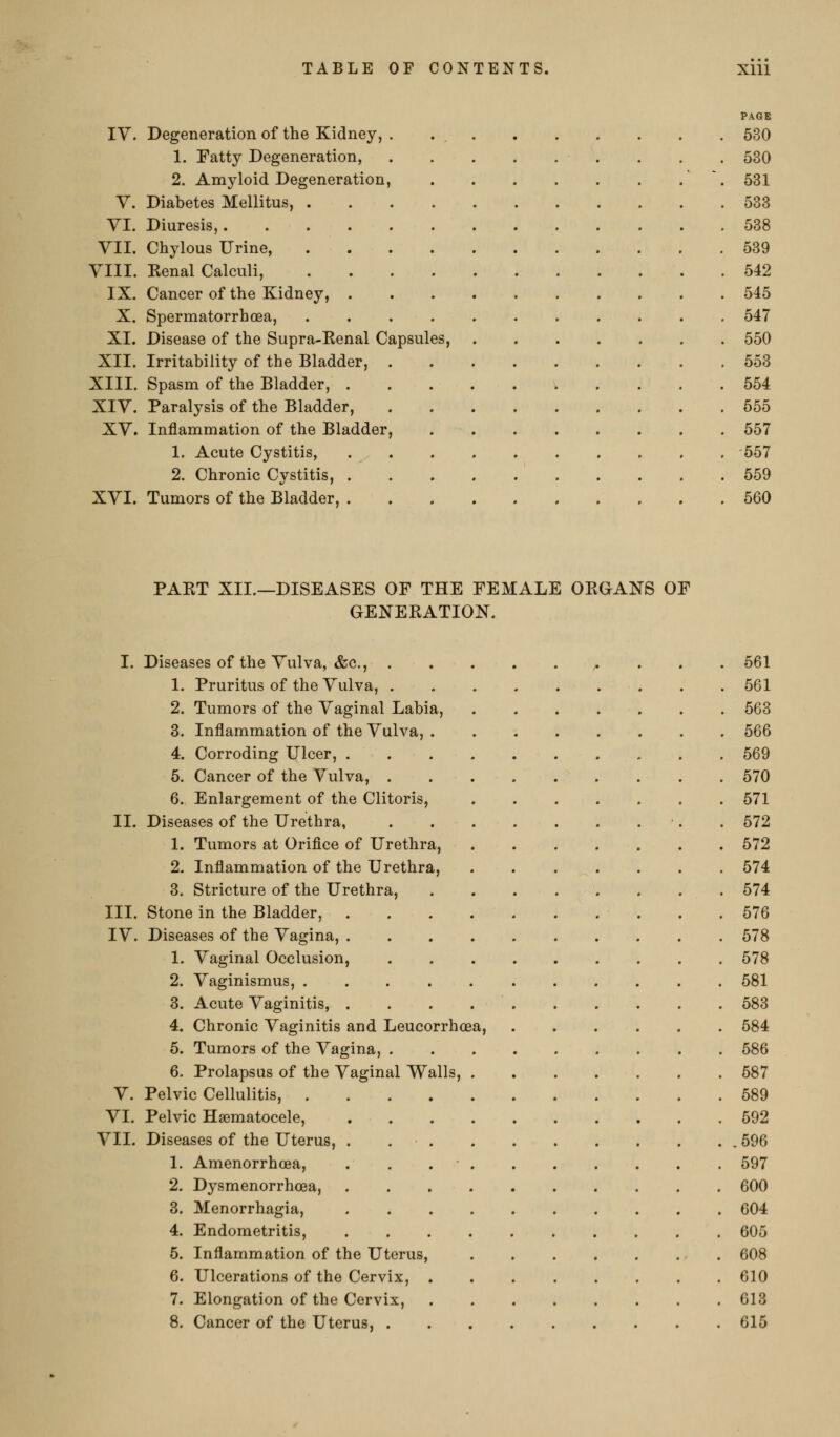 PAGE IV. Degeneration of the Kidney, . 630 1. Fatty Degeneration, . . . 530 2. Amyloid Degeneration, ' . 531 V. Diabetes Mellitus, 538 YI. Diuresis, 538 VII. Chylous Urine, 539 VIII. Kenal Calculi, 542 IX. Cancer of the Kidney, 545 X. Spermatorrhoea, 547 XI. Disease of the Supra-Eenal Capsules, 550 XII. Irritability of the Bladder, 553 XIII. Spasm of the Bladder, 554 XIV. Paralysis of the Bladder, 555 XV. Inflammation of the Bladder, 557 1. Acute Cystitis, 557 2. Chronic Cystitis, 559 XVI. Tumors of the Bladder, 560 PAKT XII.—DISEASES OF THE FEMALE OKGANS OF GENEKATION. I. Diseases of the Vulva, &c., ^ . . . 561 1. Pruritus of the Vulva, 561 2. Tumors of the Vaginal Labia, 563 3. Inflammation of the Vulva, 566 4. Corroding Ulcer, 569 5. Cancer of the Vulva, 570 6. Enlargement of the Clitoris, 571 11. Diseases of the Urethra, •. . 572 1. Tumors at Orifice of Urethra, 672 2. Inflammation of the Urethra, 574 3. Stricture of the Urethra, 574 III. Stone in the Bladder, 576 IV. Diseases of the Vagina, 578 1. Vaginal Occlusion, 678 2. Vaginismus, 581 3. Acute Vaginitis, . . . 583 4. Chronic Vaginitis and Leucorrhoea, 684 5. Tumors of the Vagina, 686 6. Prolapsus of the Vaginal Walls, 587 V. Pelvic Cellulitis, 589 VI. Pelvic Haematocele, 592 VII. Diseases of the Uterus, . 696 1. Amenorrhcea, . . 597 2. Dysmenorrhoea, 600 3. Menorrhagia, 604 4. Endometritis, 605 5. Inflammation of the Uterus, 608 6. Ulcerations of the Cervix, 610 7. Elongation of the Cervix, 613 8. Cancer of the Uterus, 615